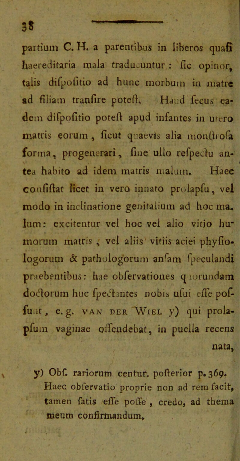 haereditaria mala traducuntur : Hc opinor, talis difpofitio ad hunc morbum in matre ad filiam tranfire potefi. Haud fecus ea- dem difpofitio potefi apud infantes in utero matris eorum, ficut quaevis alia moniliofa forma, progenerari, fine ullo refpedu an- tea habito ad idem matris malum. Haec coufifiat licet in vero innato prolapfu, vel modo in inclinatione genitalium ad hoc ma. Ium: excitentur vel hoc vel alio vitio hu* morum matris , vel aliis' vitiis aciei phyfio* logorum & pathulogorum anram fpeculandi praebentibus: hae obfervationes qiorundam dociorum huc fpeffintes nobis ului cffe pof- fuiit, e. g. van der Wiel y) qui prola- pfum vaginae offendebat, in puella recens nata, y) Obf. rariorum centur. pofterior p. 369. Haec obtervatio proprie non ad rem facit, tamen fatis effe poffe , credo, ad thema meum confirmandum.