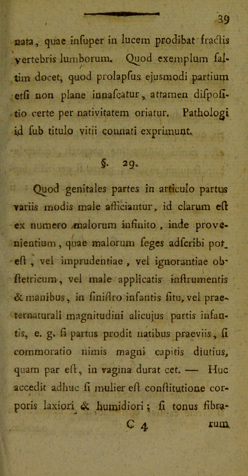 nata, quae infuper in lucem prodibat fradis vertebris lumborum. Quod exemplum fal- tim docet, quod prolapfus ejusmodi partium etfi non plane innafcatur, attamen difpofi- tio certe per nativitatem oriatur. Pathologi id fub titulo vitii connati exprimunt. §. 29. Quod genitales partes in articulo partus variis modis male afficiantur, id clarum eft ex numero -malorum infinito , inde prove- nientium , quae malorum feges adfcribi pot. eft , vel imprudentiae , vel ignorantiae olr ftetrieum, vel male applicatis inftrumentis & manibus, in finifiro infantis fitu, vel prae^ ternaturali magnitudini alicujus partis infan- tis, e. g. fi partus prodit natibus praeviis, fi commoratio nimis magni capitis diutius, quam par eft, in vagina durat cet. — Huc accedit adhuc fi mulier efi confiitutione cor- # poris laxiori & humidiori j fi tonus fibra* C 4, cum