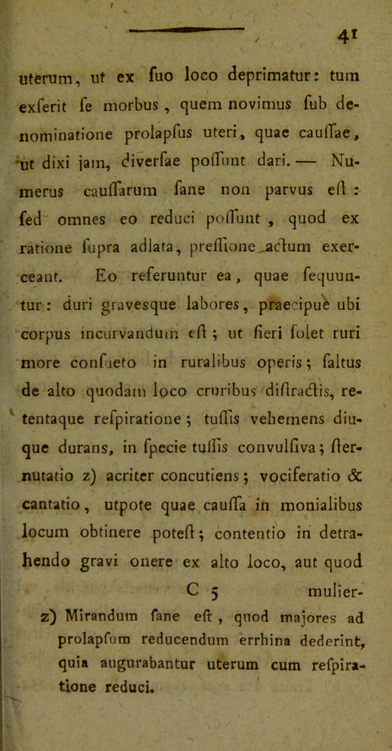 uterum, ut ex fuo loco deprimatur: tum exferit fe morbus, quem novimus fub de- nominatione prolapfus uteri, quae caudae, ut dixi jain, diverfae poflunt dari. — Nu- merus cauflarum fane non parvus eft : fed omnes eo reduci poflunt , quod ex ratione fupra adlata, preflione^adum exer- ceant. Eo referuntur ea, quae fequun- tur: duri gravesque labores, praecipue ubi corpus incurvandum efl ; ut fleri folet ruri more confieto in ruralibus operis; faltus de alto quodam loco cruribus diflradis, re- tentaque refpiratione ; tuflis vehemens dia- que durans, in fpecie tullis convulfiva; fler- nutatio z) acriter concutiens; vociferatio & cantatio, utpote quae caufla in monialibus locum obtinere potefl; contentio in detra- hendo gravi onere ex alto loco, aut quod C 5 mulier- z) Mirandum fane eft , quod majores ad prolapfum reducendum errhina dederint, quia augurabantur uterum cum refpira- tione reduci.
