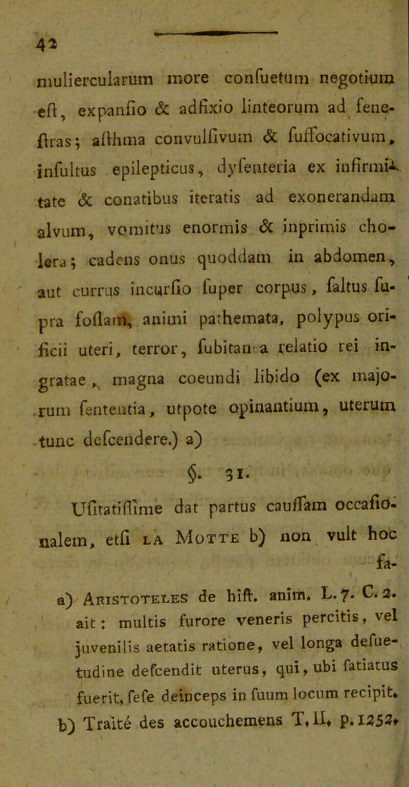 muliercularum more confuetum negotium eft, expanfio & adfixio linteorum ad fene- flras; allhma convulfivum & fuffocativum, infultus epilepticus, dyfenteria ex infirmis tate & conatibus iteratis ad exonerandam alvum, vomitus enormis & inprimis cho- lera; cadens onus quoddam in abdomen, aut currus incurfio 1'uper corpus, faltus fu- pra foliam, animi pathemata, polypus ori- ficii uteri, terror, fubitaiv a relatio rei in- gratae , magna coeundi libido (ex majo- rum lententia, utpote opinantium, uterum tunc defcendere.) a) §• 31- Ufitatiflime dat partus cauflam occafio- nalem, etfi la Motte b) non vult hoc fa- a) Aristoteles de hift. anim. L. 7* C. 2» ait: multis furore veneris percitis, vel juvenilis aetatis ratione, vel longa defue- tudine defcendit uterus, qui, ubi fatiatus fuerit, fefe deinceps in fuum locum recipit. b) Traite des accouchemens T, II. p. 1252*