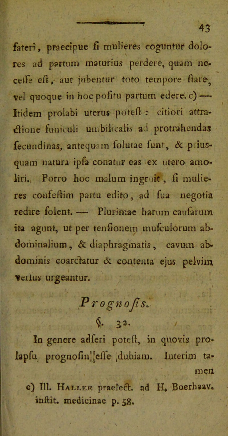 fateri, praecipue fi mulieres coguntur dolo- res ad partum maturius perdere, quam ne- celfe eft, aut jubentur toto tempore ftare^ vel quoque in hoc pofitu partum edere, c) — Itidem prolabi uterus potefi : citiori attra- dione funiculi umbilicalis ai protrahendas fecundinas, antequ m folutae fun'-, & ptius- quam natura ipfa conatur eas ex utero amo- liri. Porro hoc malum ingr iit, fi mulie- res confeftim partu edito, ad fua negotia redire folent. — Plurimae harum caufarum ita agunt, ut per tenfionem mulcuiorum ab- dominalium, & diaphragmatis , cavum ab- dominis coarctatur <k contenta ejus pelvim ^eiius urgeantur. JPrognoJis: <§• 33- In genere ad feri pote 11, in quovis pro- lapfu prognofin’^cffe gubiam. Iuterim ta- men c) Tll. Hali.er praefeft. ad H* Boerhaav. inibit, medicinae p. 58,