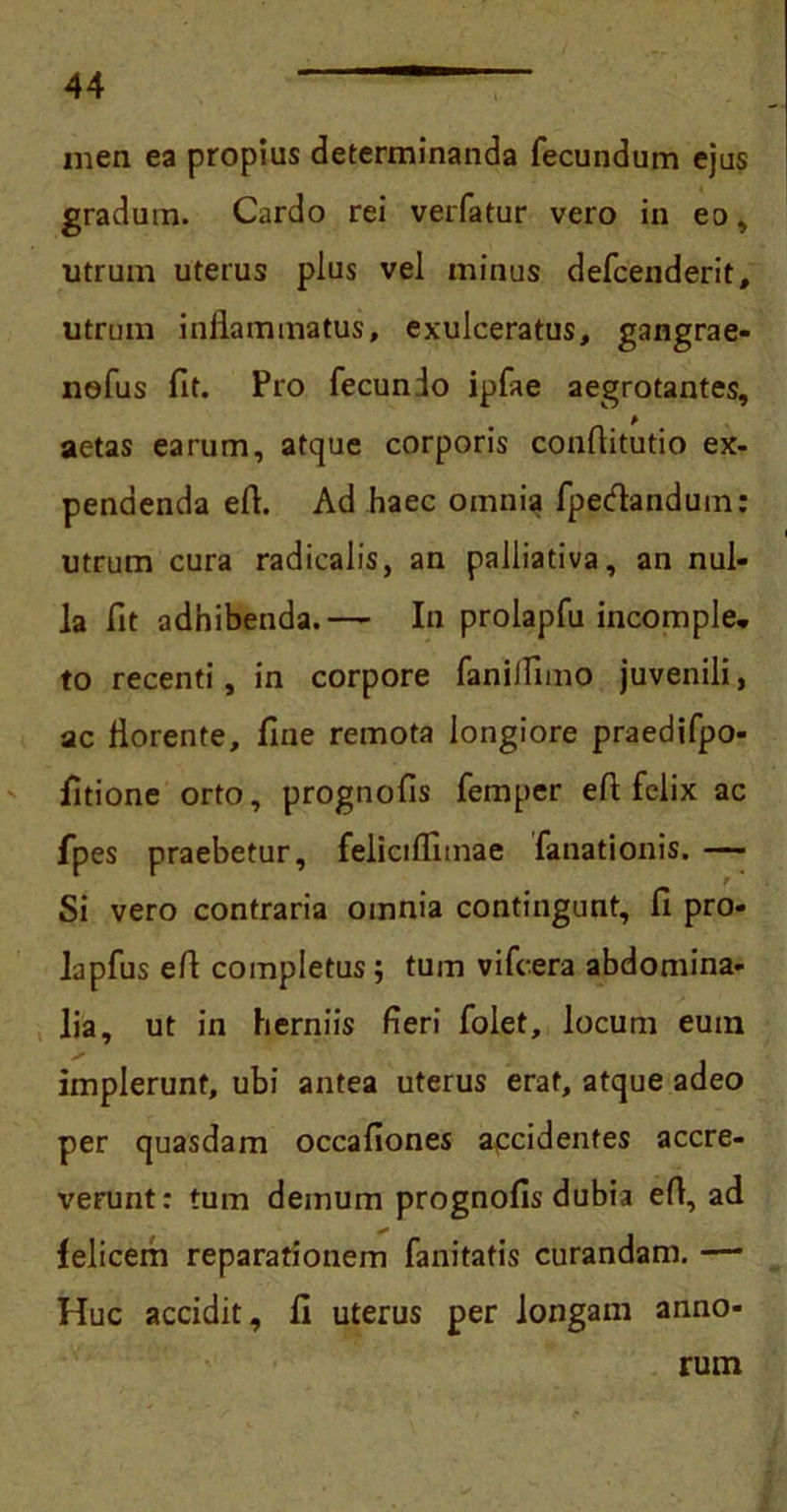 mea ea propius determinanda fecundum ejus gradum. Cardo rei verfatur vero in eo, utrum uterus plus vel minus defcenderit, utrum inflammatus, exulceratus, gangrae- nefus fit. Pro fecunio ipfae aegrotantes, aetas earum, atque corporis conflitutio ex- pendenda efl. Ad haec omnia fpecflandum: utrum cura radicalis, an palliativa, an nul- la fit adhibenda.— In prolapfu incomple- to recenti, in corpore fanilflmo juvenili, ac florente, fine remota longiore praedifpo- fitione orto, prognofis femper efi felix ac fpes praebetur, feliciflimae fanationis. — Si vero contraria omnia contingunt, fi pro- lapfus efl completus; tum vifcera abdomina- lia, ut in herniis fieri folet, locum euin implerunt, ubi antea uterus erat, atque adeo per quasdam occafiones accidentes accre- verunt: tum demum prognofis dubia efl, ad felicem reparationem fanitatis curandam. — Huc accidit, fi uterus per longam anno- rum