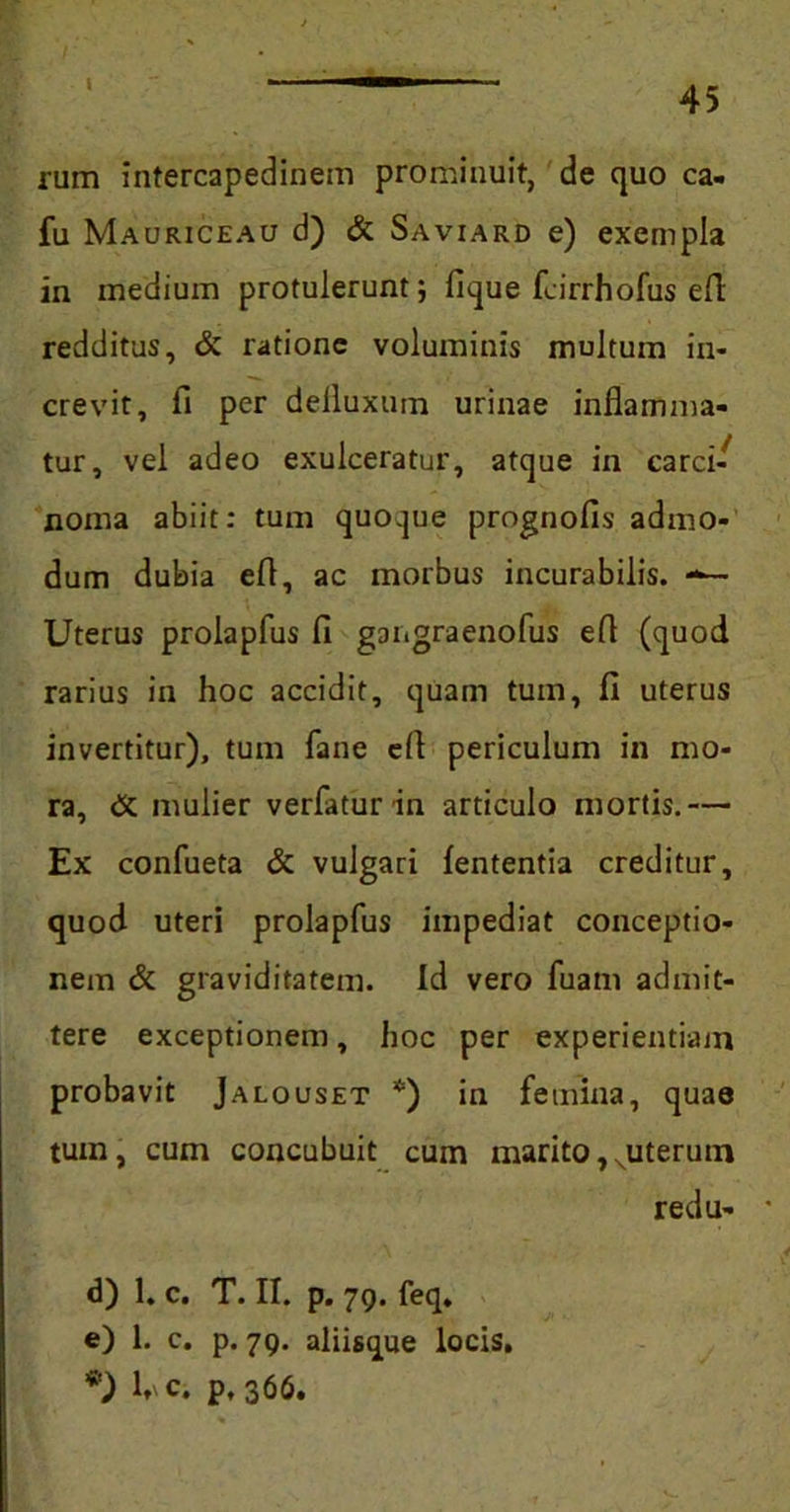 fum intercapedinem prominuit, de quo ca- fu Mauriceau d) & Saviard e) exempla in medium protulerunt; fique fcirrhofus e 11 redditus, & ratione voluminis multum in- crevit, fi per defluxum urinae inflamma- tur, vel adeo exulceratur, atque in carci- noma abiit: tum quoque prognofis admo- dum dubia efi, ac morbus incurabilis. —- Uterus prolapfus fi gangraenofus efi (quod rarius in hoc accidit, quam tum, fi uterus invertitur), tum fane efl periculum in mo- ra, <X mulier verfatur in articulo mortis.— Ex confueta & vulgari lententia creditur, quod uteri prolapfus impediat conceptio- nem & graviditatem. Id vero fuam admit- tere exceptionem, hoc per experientiam probavit Jalouset *) in femina, quae tum, cum concubuit cum marito, xuterutn redu- • d) 1. c. T. II. p. 79. feq. e) 1. c. p. 79. aliisque locis. *') l, c. p, 366.