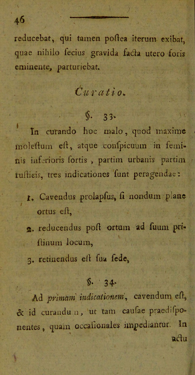 reducebat, qui tamen pofiea iterum exibat, quae nihilo fecius gravida facla utero foris eminente, parturiebat. Cur at i o+ §• 33‘ In curando hoc malo, quod maxime molefium efi, atque confpicuum in iemi- nis inferioris fortis , partim urbanis partim iufiieis, tres indicationes funt peragendae: Cavendus prolapfus, fi nondum plane I ortus e fi, 3. reducendus pofi ortum ad fuum pri- fiinum locum, g. retinendus elt fua fede, '$• 34- Ad primani indicationum, cavendum e fi, & id curandum, ut tam caufae praedifpo- nentes, quam occafionales impediantur. In aclu l