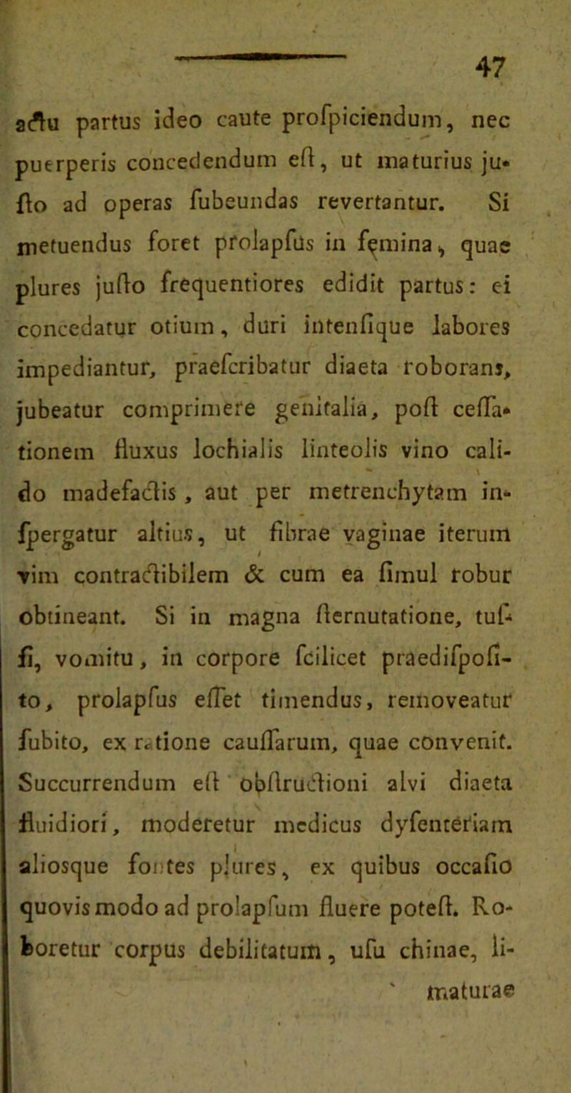 atfu partus ideo caute profpiciendum, nec puerperis concedendum eft, ut maturius ju* flo ad operas fubeundas revertantur. Si metuendus foret proJapfus in femina i quae plures juflo frequentiores edidit partus: ei concedatur otium, duri intenfique labores impediantur, praefcribatur diaeta roborans, jubeatur comprimere genitalia, poff ceffa* tionem fluxus lochialis linteolis vino cali- - \ do madefactis , aut per metrenehytam in* fpergatur altius, ut fibrae vaginae iterum ■vim contraclibilem & cum ea fimul robur obtineant. Si in magna flernutatione, tuf- fi, vomitu, in corpore fcilicet praedifpofi- to, prolapfus eflet timendus, removeatur fubito, ex ratione caulfarum, quae convenit. Succurrendum ell obftrudlioni alvi diaeta fluidiori, moderetur medicus dyfenteriam aliosque fontes plures, ex quibus occafio quovis modo ad prolapfum fluere potefl. Ro- boretur corpus debilitatum, ufu chinae, li- ' maturae