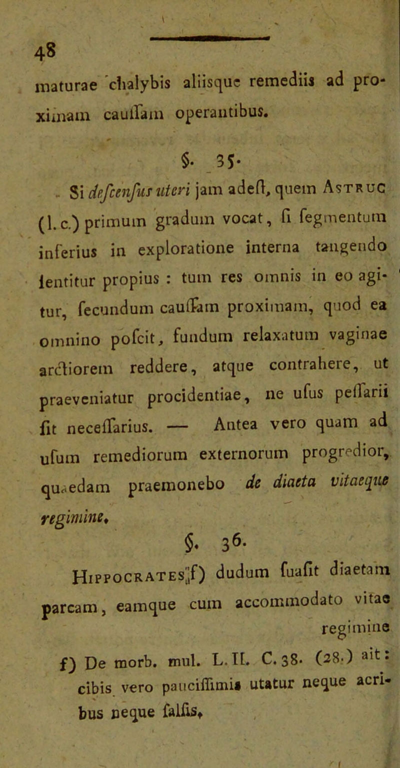 4« maturae 'chalybis aliisque remediis ad pro- ximam caudam operantibus. §• 3S- Si defcenfus uteri jam adeft, quem Astruc (1.c.) primum gradum vocat, fi Tegmentum inferius in exploratione interna tangendo ientitur propius : tum res omnis in eo agi- tur, fecundum cauilam proximam, quod ea omnino pofeit, fundum relaxatum vaginae arctiorem reddere, atque contrahere, ut praeveniatur procidentiae, ne ufus peilarii fit neceffarius. — Antea vero quam ad ufum remediorum externorum progredior, quaedam praemonebo de diaeta vitaeque regimine, §. 36- Hippocrates^) dudum fuafit diaetam parcam, eamque cum accommodato vitae regimine f) De morb. mul. L. It. C. 38- (28-) • cibis, vero paucifiimi* utatur neque acri- bus neque falfts» 1