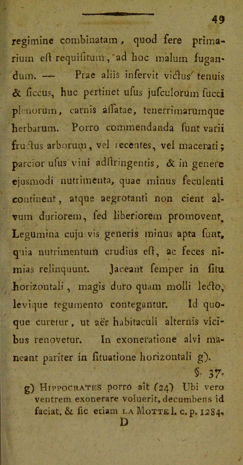regimine combinatam, quod fere prima- rium eft requilitum,'ad hoc malum fugan* dum. — Prae aliis infervit vi&us' tenuis & ficcus, huc pertinet ufus jufculorum fucci plenorum, carnis allatae, tenerrimarumque herbarum. Porro commendanda funt varii fruclus arborum, vel lecentes, vel macerati; parcior ulus vini adflringentis, & in genere ejusmodi nutrimenta, quae minus feculenti contineat, atque aegrotanti non cient al- vum duriorem, led liberiorem promovent. Legumina cuju vis generis minus apta funt, quia nutrimentum crudius efl, ac feces ni- mias relinquunt. Jaceant femper in fitu horizontali , magis duro quam molli letflo,\ levh]ue tegumento contegantur. Id quo- que curetur, ut aer habitaculi alternis vici- bus renovetur. In exoneratione alvi ma- neant pariter in fituatione horizontali g). §• 37- g) HippocraTkS porro ait (24) Ubi vero ventrem exonerare voluerit, decumbens id faciat. & fic etiam i.a MotteI. c. p. 1284« D /