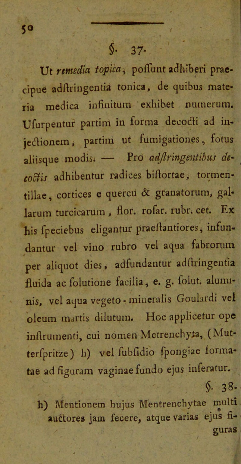 5° §• 37* Ut remedia topica, potiunt adhiberi prae- cipue adftringentia tonica, de quibus mate- ria medica infinitum exhibet numerum. Ufurpentur partim in forma decodi ad in- jedioncm, partim ut fumigationes, fotus aliisque inodisi — Pro adjlringentibus de* coStis adhibentur radices bifiortae, tormen- tillae, cortices e quercu & granatorum, gal- larum turcicarum , flor, rofar. rubri cet. Ex his fpeciebus eligantur praefiantiores, infun- dantur vel vino rubro vel aqua fabrorum per aliquot dies, adfundantur adftringentia fluida ac folutione facilia, e. g. folut. alumi- nis, vel aqua vegeto - mineralis Gouhrdi vel oleum murtis dilutum. Hoc applicetur ope infirumenti, cui nomen Metrenchy^a, (Mut- terfpritze) h) vel fubfidio fpongiae forma- tae ad figuram vaginae fundo ejus inferatur. §• 38- h) Mentionem hujus Mentrenchytae multi auttores jam fecere, atque varias ejus fi- guras