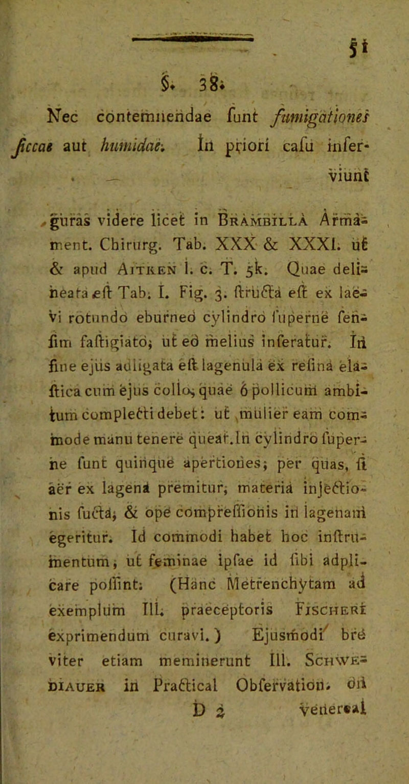 §♦ 3 8i Nec contemnendae funt fumigationes fccat aut humidae; til peiori cafu infer- . __ viun£ • guras videre licet in Brambilla Arriiai ment. Chirurg. Tab. XXX & XXXI. ut & apud Aiticen i. c. T. 5k. Quae delfc heataeli Tab; t. Fig. 3. ftruCta elt ex lae- vi rotundo eburneo cylindro fuperne ferii furi faftigiatci; ut ed melius inferatur. Iri fine ejus auligata eft. lagenula ex relini eia-; iiicacuiri fejus collo* quae 6pollicurri ambi- tum completti debet: ut mulier eam com- mode manu tenere queat.In cylindro fuper- ne funt quiiique apertiories; per quas, ft aer ex lagena premitur; maceria injectio- nis fuftd; & ope compreftionis iri iagenani egeritur. Id commodi habet hoc inftru- mentum, ut feminae ipfae id libi adpli- care polllnt; (Hanc Metrenchytam ad exemplum 111; praeceptoris Fjscheri exprimendum curavi. ) Ejusmodi7 brd viter etiam meminerunt 111. Sch\ve= diauer in Praftical Obfervation. dii t) 3 Veilersal