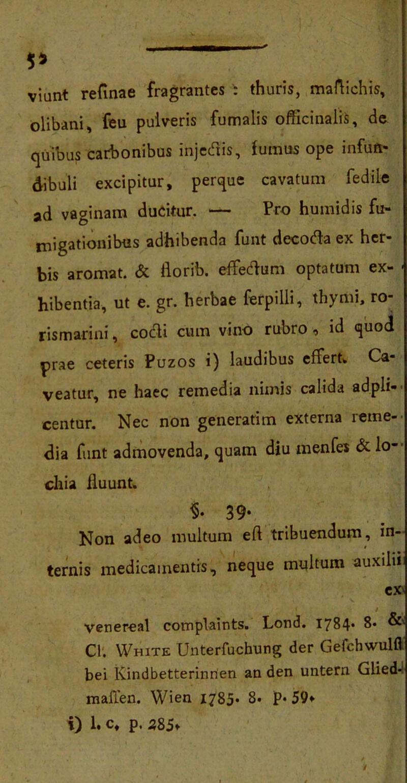 5* viant refinae fragrantes : thuris, maflichis, olibani, feu pulveris fumalis officinalis, de quibus carbonibus injectis, fumus ope infuit* dibuli excipitur, perque cavatum fedile ad vaginam ducitur. — Pro humidis fu- migationibus adhibenda funt decoda ex her- bis aromat. & florib. effedum optatum ex- ■ hibentia, ut e. gr. herbae fer p i Ili, thymi, ro- rismarini, codi cum vino rubro , id quod prae ceteris Puzos i) laudibus effert* Ca- veatur, ne haec remedia nimis calida adpli-- centur. Nec non generarim externa reme- dia funt admovenda, quam diu menfes & lo- chia fluunt. $• 39* Non adeo multum eri tribuendum, in- ternis medicamentis, neque multum auxilii ex' venereal complaints. Lond. 1784* 8« & Cl. VVhite Unterfuchung der Gefchwulfl bei lvindbetterinrien an den untern Glied* maflen. Wien 1785- 8. P* 59*