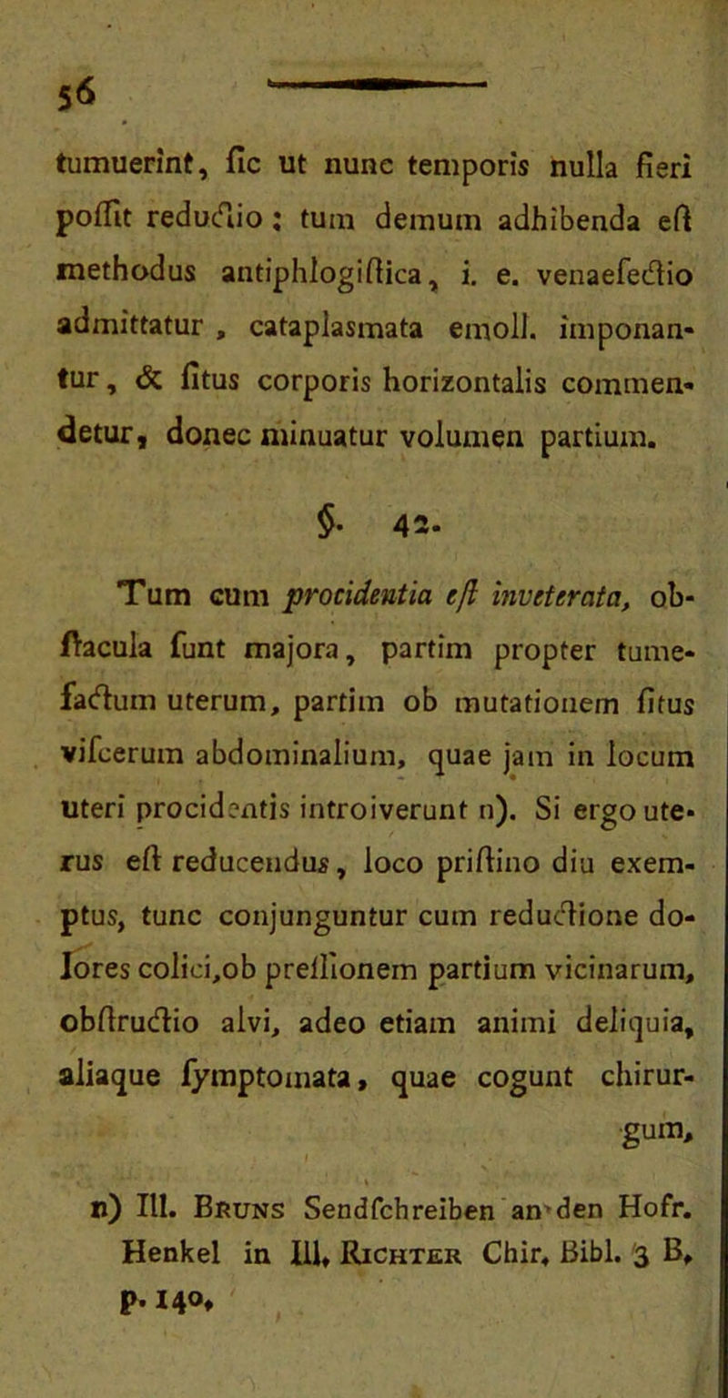 tumuerint, fic ut nunc temporis nulla fieri poflit reductio: tum demum adhibenda eft methodus antiphlogiftica, i. e. venaefecftio admittatur , cataplasmata emoli, imponan- tur , & fitus corporis horizontalis commen- detur , donec minuatur volumen partium. §. 42. Tum cum procidentia efl inveterata, ob- flacula funt majora, partim propter tume- factum uterum, partim ob mutationem fitus vifcerum abdominalium, quae jam in locum uteri procidentis introiverunt n). Si ergo ute- rus efi reducendus, loco prifiino diu exem- ptus, tunc conjunguntur cum reductione do- lores colici,ob prellionem partium vicinarum, obfirucftio alvi, adeo etiam animi deliquia, aliaque fymptomata, quae cogunt chirur- gum, n) 111. Bruns Sendfchreiben amden Hofr. Henkel in III» Richter Chir. Bibi. 3 B, p. 140,