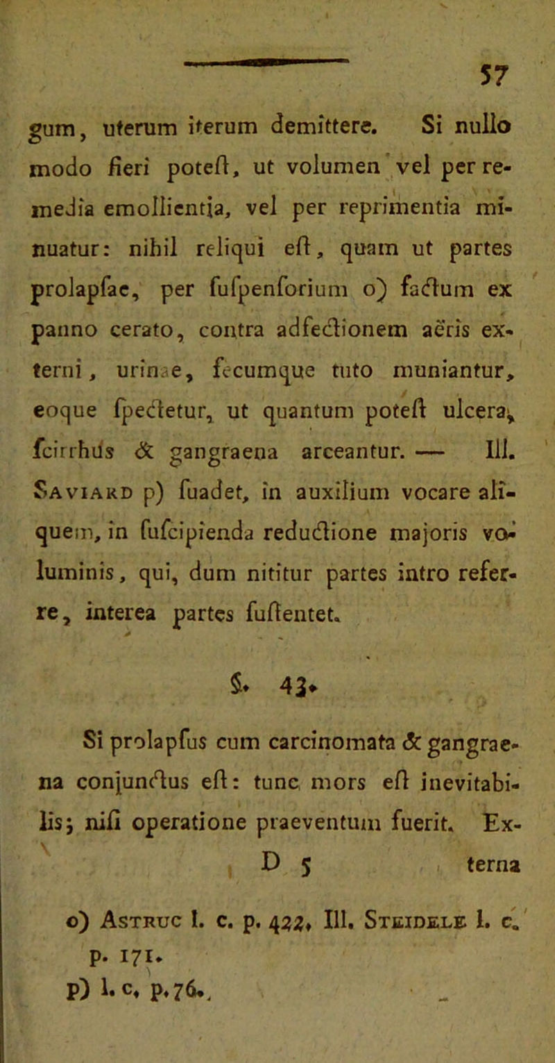 57 gum, uterum iterum demittere. Si nullo modo fieri potefi, ut volumen vel per re- media emollientia, vel per reprimentia mi- nuatur: nihil reliqui eft, quam ut partes prolapfae, per fufpenforium o) factum ex panno cerato, contra adfe&ionem aeris ex- terni, urin.e, fecumque tuto muniantur, eoque fpectetur, ut quantum poteft ulcera^ fcirthus & gangraena arceantur. — Ili. Saviakd p) fuadet, in auxilium vocare ali- quem, in fufcipienda reductione majoris v<> luminis, qui, dum nititur partes intro refer- re, interea partes fufientet. $. 43* Si prolapfus cum carcinomata & gangrae- na conjunctus et: tunc mors et inevitabi- lis; nifi operatione praeventum fuerit. Ex- D 5 terna o) Astruc I. c. p. 4zz* IU. Steidele 1. c. p. 171. P) 1. c, p.76..