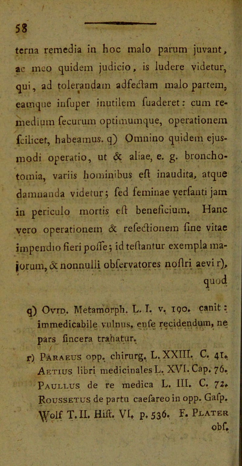 terna remedia in hoc malo parum juvant, ac meo quidem judicio, is ludere videtur, qui, ad tolerandam adfedam malo partem, eatnque infuper inutilem fuaderet: cum re- medium fecurum optimumque, operationem fcilicet, habeamus, q) Omnino quidem ejus- modi operatio, ut & ahae, e. g. broncho- tomia, variis hominibus efl inaudita, atque damnanda videtur; fed feminae verfanti jam in periculo mortis efl beneficium. Hanc vero operationem & refedionem fine vitae impendio fieri pofie; idtefianfur exempla ma- lorum, & nonnulli obfervatores nofiri aevir), quod q) Ovtd. Metamorph. L. T. v. iqo. canit: immedicabile vulnus, enfe recidendum, ne pars fincera trahatur. r) Pakaeus opp. chirurg. L. XXIII. C. 41* Aetius libri medicinales L. XVI. Cap. 76. Paullus de re medica L. III» C. 72* Roussetus de partu caefareoin opp. Gafp. \Volf T. II. Hift. VI, p. 536. F. P^ater