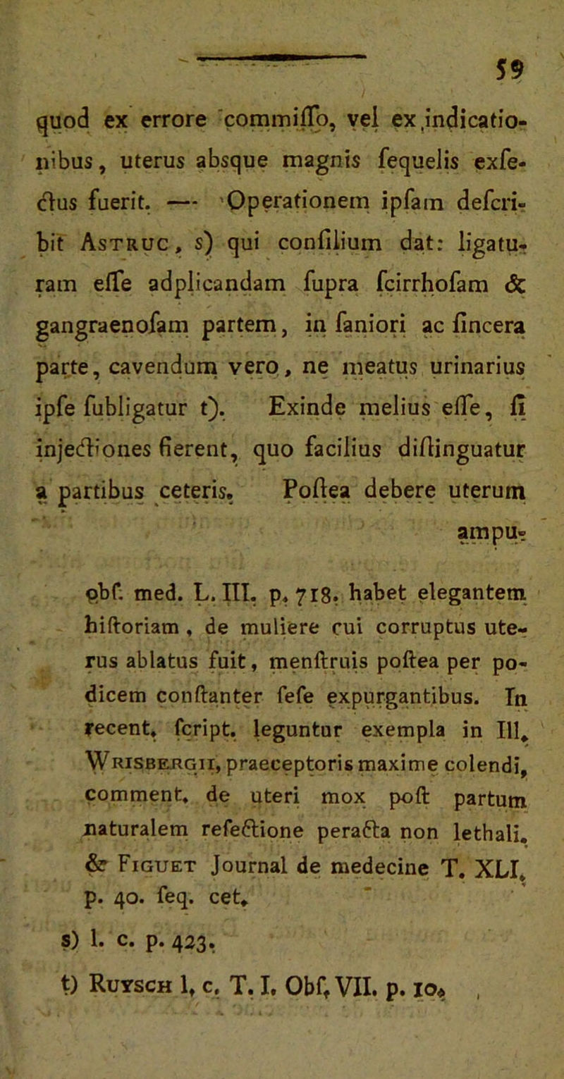 quod ex errore 'commilTo, vel ex .indicatio- nibus , uterus absque magnis fequelis exfe- dus fuerit. — Operationem ipfain defcri- bit Astruc, s) qui confiiium dat: ligatu- ram e(Te adplicandam fupra fcirrhofam & gangraenofam partem, in faniori ac fincera parte, cavendum vero, ne meatus urinarius ipfe fubligatur t). Exinde melius eflfe, II injedbones fierent, quo facilius diftinguatur a partibus ceteris. Poflea debere uterum ampu- qbf. med. L. III. p, 718. habet elegantem hiftoriam , de muliere cui corruptus ute- rus ablatus fuit, menftruis poftea per po- dicem conftanter fefe expurgantibus. In recent, fcript. leguntur exempla in 111, Wrisbergii, praeceptoris maxime colendi, comment, de uteri mox poft partum naturalem refettione perafta non lethali. & Figuet Journal de medecine T. XLI, p. 40. feq. cet. S) 1. c. p. 423. t) Ruysch lt c. T. I. Obft VII. p. io# ,