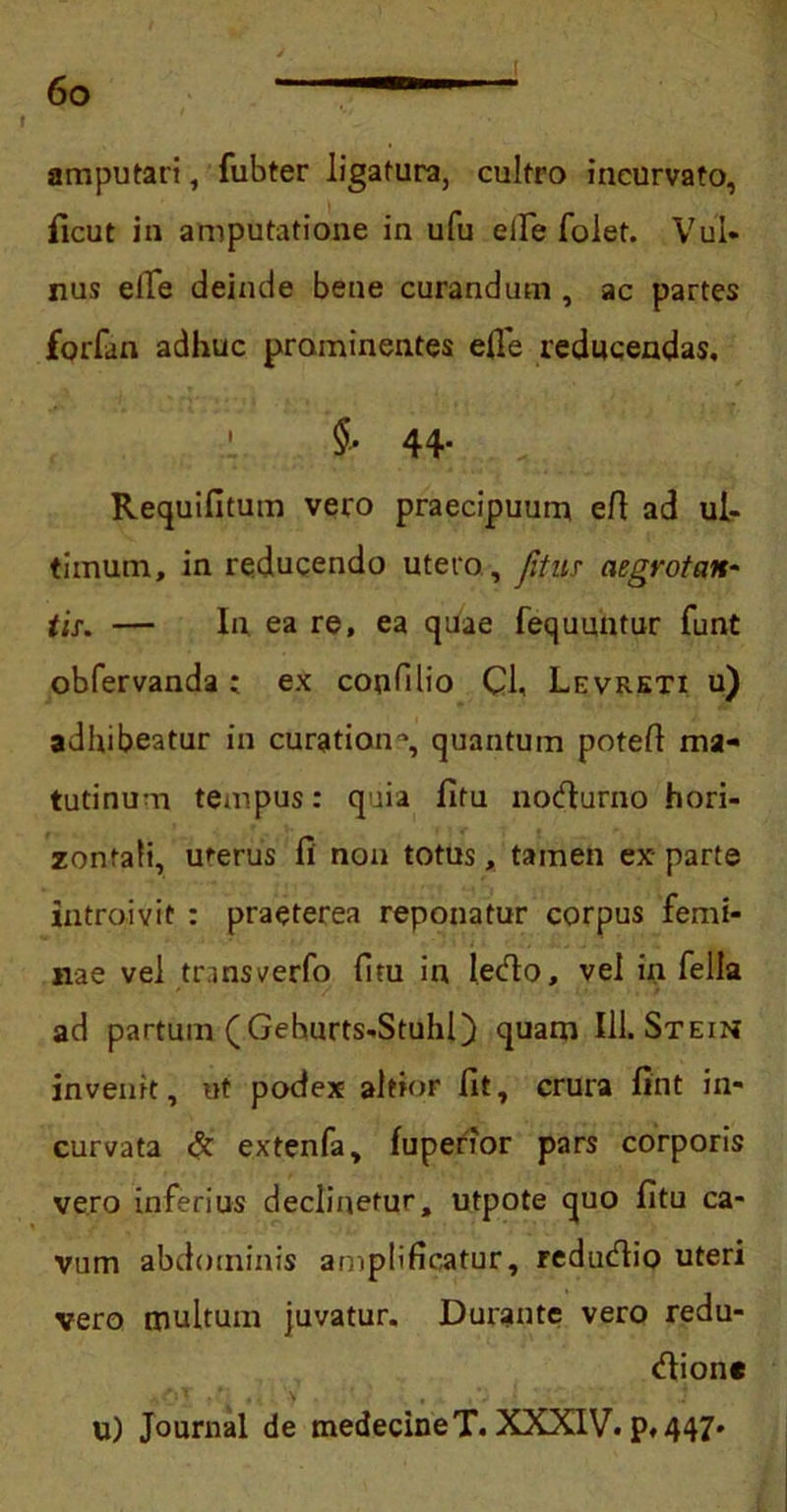f amputari, fubter ligatura, cultro incurvato, ficut in amputatione in ufu elTe folet. Vul- nus elTe deinde bene curandum , ac partes forfan adhuc prominentes efie reducendas, ' $• 44- r. Requifitum vero praecipuum ert ad ul- timum, in reducendo utero, Jitus aegrotan- tis\ — In ea re, ea quae fequuntur funt obfervanda: ex conTilio Cl, Levreti u) adhibeatur in curatione, quantum poteft ma- tutinum tempus: quia fitu nodurno hori- zontali, uterus fi non totus, tamen ex- parte introivit : praeterea reponatur corpus femi- nae vel transverfo fitu in ledo, vel in fella ad partum (Gehurts-Stuhl) quam 111. Stein invenit, ut podex altior fit, crura fint in- curvata & extenfa, fupenor pars corporis vero inferius declinetur, utpote quo fitu ca- vum abdominis amplificatur, redudio uteri vero multum juvatur. Durante vero redu- dionc U) Journal de medecineT. XXXIV. p.447*