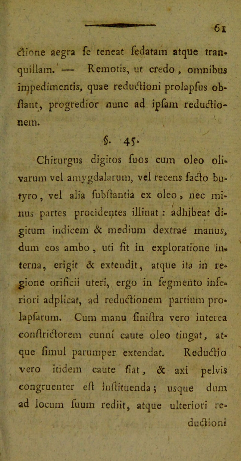dione aegra fe teneat fedatam atque tran- quillam. — Remotis, ut credo, omnibus impedimentis, quae redudioni prolapfus ob- dant, progredior nunc ad ipfam redudio- nem. §. 45* Chirurgus digitos fuos cum oleo oli- varum vel amygdalarum, vel recens fado bu- tyro , vel alia fubftantia ex oleo , nec mi- nus partes procidentes illinat: adhibeat di- gitum indicem & medium dextrae manus, dum eos ambo, uti fit in exploratione in- terna, erigit & extendit, atque ita in re- gione orificii uteri, ergo in fegmento infe- riori adplicat, ad redudionem partium pro* lapfarum. Cum manu finiflra vero interea confiridorem cunni caute oleo tingat, at- que fimul parumper extendat. Redudio vero itidem caute fiat, & axi pelvis congruenter efi infiituenda; usque dum ad locum fuum rediit, atque ulteriori rc- dudioni
