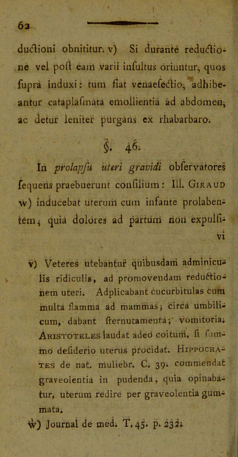 t 63 ■—1 \ . • V _ . ductioni obnititur, v) Si durante redudio- ne vel pofi eairi varii infultus oriuntur, quos fupra induxi: tum fiat venaefedio, adhibe- antur cataplafmata emollientia ad abdomen; ac detur leniter purgans ex rhabarbaro; 'i & In prolapfu uteri gravidi obfervatores fequens praebuerunt confilium: 111. Giraud ■\v) inducebat uterum cum infante prolaben- ieni; quia dolores ad partum non expulfi- vi v) Veteres utebantur quibusdam adminicu- lis ridiculis, ad promovendam reductio- nem uteri. Adplicabant cucurbitulas cum multa flamma ad mammas; circa umbili- cum, dabant fternutamenta;' vomitoria; Aristoteles laudat aded coitum, fi fum- mo defiderio uterus procidat. Hippocra- tes de nat. tnuliebr. C. 39. commendat graveolentia in pudenda, quia opinaba- tur, uterum redire per graveolentia gum- mata, w) Journal de med. T.45. p. 232U