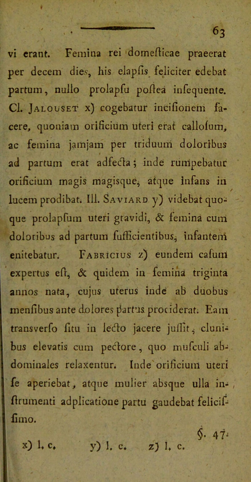 vi erant. Femina rei domeflicae praeerat per decem dies, his elapfis feliciter edebat partum, nullo prolapfu poflea infequente. Cl. Jalouset x) cogebatur incifionem fa- cere, quoniam orificium uteri erat callofum, ac femina jamjam per triduum doloribus ad partum erat adfeda; inde rumpebatur orificium magis magisque, atque infans in / lucem prodibat. 111. Saviard y) videbat quo- que prolapfum uteri gravidi, & femina cum doloribus ad partum fufficientibus, infanteni enitebatur. Fabricius z) eundem cafum expertus eft, & quidem in femina triginta annos nata, cujus uterus inde ab duobus menfibus ante dolores fartus prociderat. Eam transverfo fitu in ledo jacere jullit^ cluni- bus elevatis cum pedore, quo mufculi ab- dominales relaxentur. Inde orificium uteri fe aperiebat, atque mulier absque ulla in- , flruinenti adplicatione partu gaudebat felicif- £mo. $• 47J x) 1, c. y) 1. c. z) l, c.