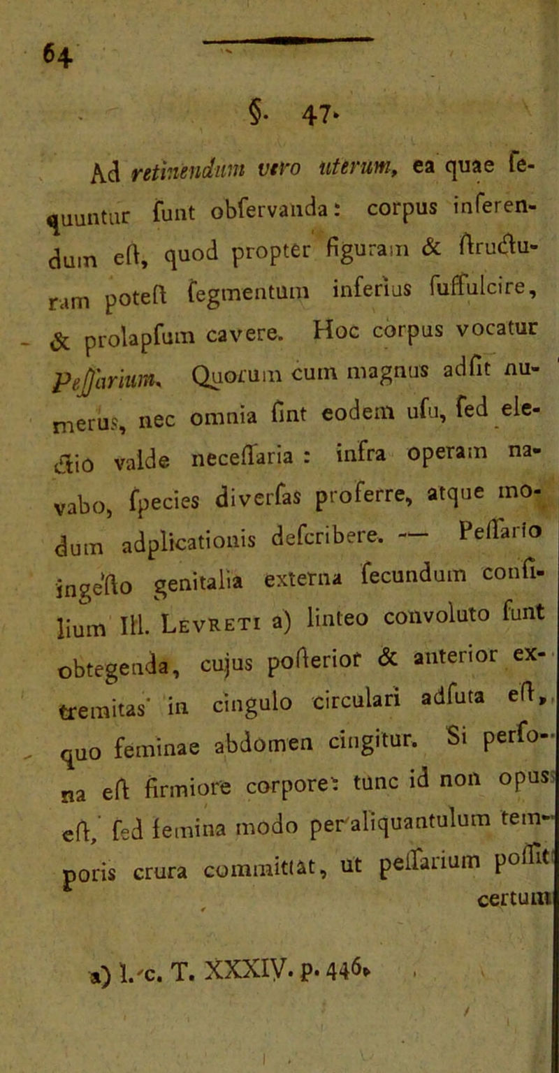 H §• 47* Ad retinendum vero uterum, ea quae fe- runtur funt obfervanda: corpus inferen- dum efi, quod propter figuram & ftruftu- ram potefi: tegmentum inferius fuffulcire, - & prolapfum cavere. Hoc corpus vocatur PejjhriiMK Quorum cum magnus adfit nu- merus, nec omnia fint eodem ufu, fed_ele- jijio valde neceflaria : infra operam na- vabo, fpecies diverfas proferre, atque mo- dum adplicationis defcribere. Pedario ingefto genitalia externa fecundum conii- lium III. LevRETi a) linteo convoluto funt obtegenda, cujus poderiof & anterior ex- tremitas' in cingulo circulari adfuta efi, „ quo feminae abdomen cingitur. Si perfo- na efi firmiore corporei tunc id non opus efi,’ fed femina modo peraliquantulum tem- poris crura committat, ut pedarium podrt certum ») i.'c. t. xxxiy. p. 446» , . ' / 1 l I 1