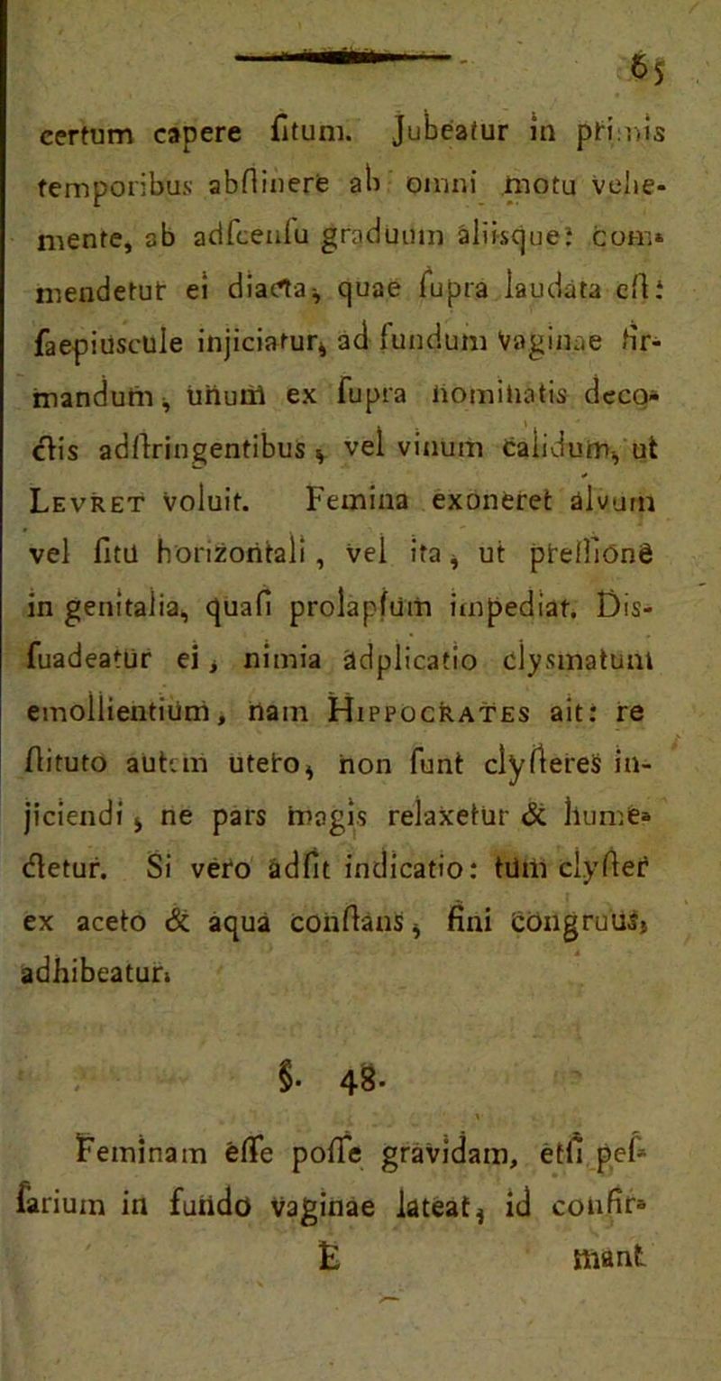 temporibus abfiinere ab omni motu velie- niente, 3b adfcenlu graduum aliisque: qom* mendetut ei diaeta^ quae fupra laudata cfti faepiuscule injiciatur* ad fundum Vaginae fir- mandum , uiium ex fupra nominatis deco* ctis adllringentibus v vel vinum calidum-, ut Levret voluit. Femina exoneret alvum vel fitu horizontali , vel ita * ut pirelfiong in genitalia, qua fi prolapfum impediat. Dis- fuadeatur ei > nimia adplicatio clysmatum emollientium, nam Hippocrates ait: re flituto autvm uteiro* non funt clyftereS in- jiciendi i ne pars magis relaxetur & hume* (fletur. Si vero adfit indicatio: tdm clyfter ex aceto & aqua conflans * fini CongruuSj adhibeatur» §• 48- Feminam elTe pofie gravidam, etfi pef* larium in fundo vaginae lateat* id confir* E Biant
