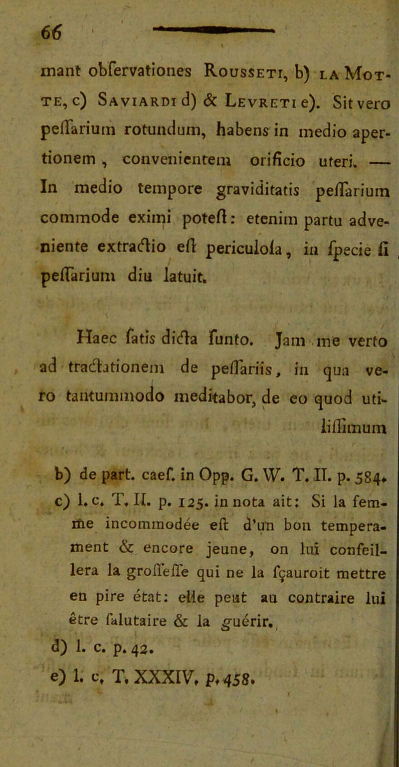 mant obfervationes Rousseti, b) la Mot- te, c) Saviardi d) & Levreti e). Sit vero pedarium rotundum, habens in medio aper- tionem , convenientem orificio uteri. — In medio tempore graviditatis pefTarium commode eximi potert: etenim partu adve- niente extradlio efl periculofa, in fpecie fi pefTarium diu latuit. Haec fatis didla funto. Jam me verto ad tra&ationeni de peffariis, in qua ve- ro tantummodo meditabor, de eo quod uti- iillimum b) de part. caef. in Opp. G. YV. T. II. p. 584* c) l.c. T. II. p. 125. in nota ait: Si la fem- ine incommodee efl: d’un bon tempera- ment & encore jeune, on lui confeil- lera la grollelle qui ne la fyauroit mettre en pire etat: elle peut au contraire lui etre falutaire & la guerir. d) 1. c. p. 42. e) 1. c. T. XXXIV, p. 458.