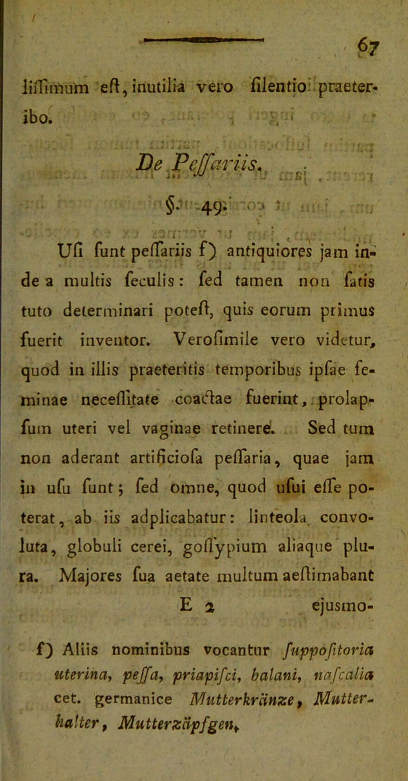 liiTimum eft, inutilia vero filentio praeter- ibo. . V . : i * : J J • ;»< : j 'J ■ * ‘ ' fj' De Peffariis. ■ >, :t; , - i §. 49. ■ > i ; lm , ■ , ' Ufi funt peffariis f) antiquiores jam in- de a multis feculis: fed tamen non fatis tuto determinari poteft, quis eorum primus fuerit inventor. Verofimile vero videtur, quod in illis praeteritis temporibus ipfae fe- minae neceflitate coaClae fuerint, prolap- fuin uteri vel vaginae retinere. Sed tum non aderant artificiofa peffaria, quae jam in ufu funt; fed omne, quod ufui effe po- terat, ab iis adplicabatur: linteola convo- luta, globuli cerei, goflypium aliaque plu- ra. Majores fua aetate multum aeftimabant E 2 ejusino- 0 Aliis nominibus vocantur fuppofitoria uterina, peffa, priapifci, balani, nafc alia cet. germanice Mutterkriinze, Mutter~ ha!ter, Mutterzcipfgen+