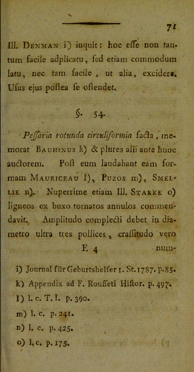 III. Denman i) inquit: hoc elTe non tan- tum facile adplicatu, fcd etiam commodum latu, nec tam lacile , ut alia, excidere* Ufus ejus poftea fe ollendet. - ' * f i J ‘ §• 54* Peffaria rotunda circuliformia fada, me- morat Bauhxnus k) & plures alii ante liune audorem. Poli eum laudabant eam for- mam Mauriceau 1), Puzos m), Smel- lie n). Nuperrime etiam 111. Starke o) ligneos ex buxo tornatos annulos commen- davit. Amplitudo compledi debet in dia- metro ultra tres pollices, craflitudo vero E 4 num- i) Journal fur Geburtshelfer i. S't.1787. P«85* 10 Appendix ad F. RouiTeti Hiftor. p. 497. l) l.c. T. T. p. 390. m) 1. c. p. 241. n) 1. c. p. 425» o) 1, c4 p, 175.