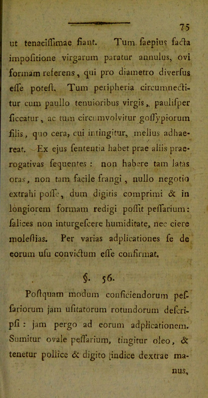 ut tenaciffimae fiant. Tum faepius fadla impofitione virgarum paratur annulus, ovi formam referens, qui pro diametro diverfus elle potefi. Tum peripheria circumnedH- tur cum paullo tenuioribus virgis,, paulifper ficcatur, ac tum circumvolvitur godypiorum filis, quo cera> cui intingitur, melius adhae- reat. Ex ejus fententia habet prae aliis prae- rogativas fequentes : non habere tam latas oras, non tam facile frangi, nullo negotio extrahi polle, dum digitis comprimi & in longiorem formam redigi poffit pedarium: falices non inturgefcere humiditate, nec ciere moleflias. Per varias adpiicationes fe de eorum ufu convi&um effe confirmat. §. 56. Podcjuam modum conficiendorum pefi fariorum jam ufitatorum rotundorum defcri- pfi : jam pergo ad eorum adplicationem. Sumitur ovale pedarium, tingitur oleo, & tenetur pollice & digito ^indice dextrae ma- nus.