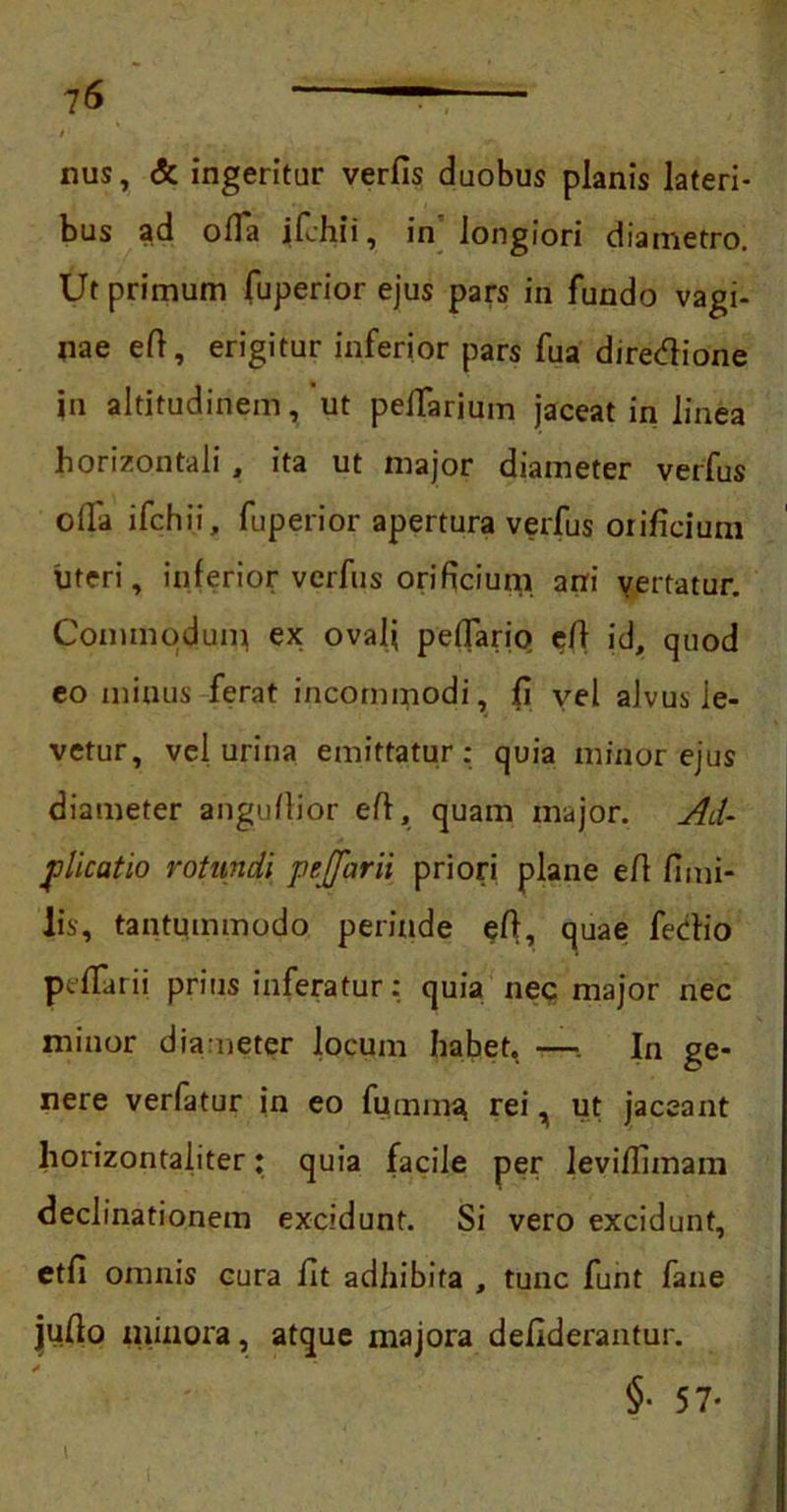 # 1 ... • ' nus, & ingeritur verfis duobus planis lateri- bus ad olTa ifihii, in longiori diametro. Ut primum fuperior ejus pars in fundo vagi- nae efi, erigitur inferior pars fua diredione in altitudinem, ut pelTarium jaceat in linea horizontali, ita ut major diameter verfus olla ifchii, fuperior apertura verfus orificium uteri, inferior verfus orificium ani vertatur. Commodum ex ovafi peflario efi id, quod eo minus ferat incommodi, fi vel alvus le- vetur, vel urina emittatur: quia minor ejus diameter angullior efi, quam major. Ad- plicatio rotundi ptjfarii priori plane e fi Imu- lis, tantummodo perinde efi, quae fedfio pefiarii prius inferatur: quia nec major nec minor diameter locum habet, —•. In ge- nere verfatur in eo fu 011113 rei, ut jaceant horizontaliter: quia facile per leviflimam declinationem excidunt. Si vero excidunt, etfi omnis cura fit adhibita , tunc funt fane jufio minora, atque majora defiderantur. §• 57-