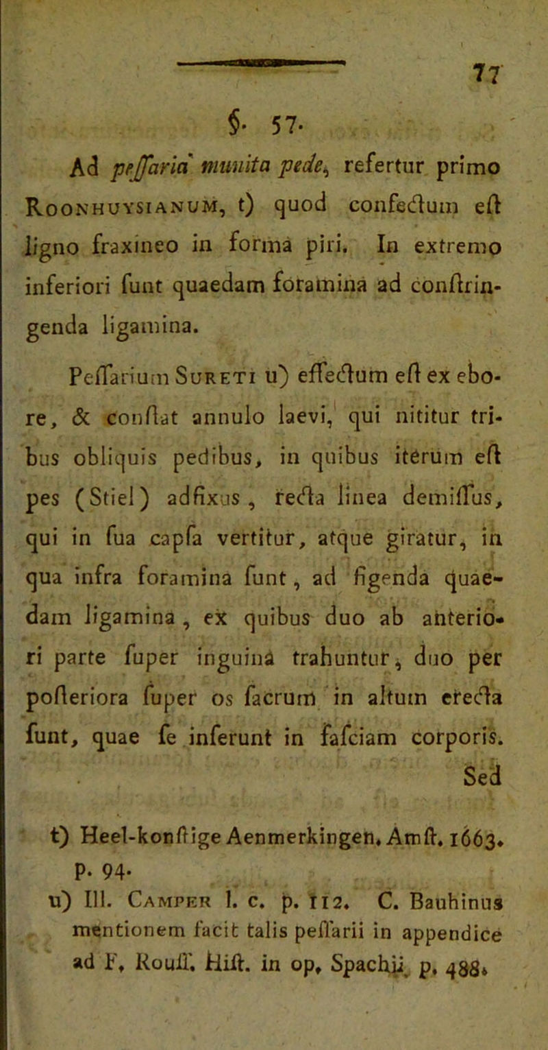 $• 57- Ad pe [farta munita pede, refertur primo Roonhuysianum, t) quod confectum efl ligno fraxineo in forma piri. In extremo inferiori funt quaedam foramina ad confrin- genda ligamina. Pe fanum Sureti u) effedum efl ex ebo- re, & Conflat annulo laevi, qui nititur tri- bus obliquis pedibus, in quibus iterum eft pes (Stie!) ad fixus , reda linea demiflus, qui in fua capfa vertitur, atque giratur, in qua infra foramina funt, ad figenda quae- dam ligamina , ex quibus duo ab anterio- ri parte fuper inguina trahuntur, duo per pofleriora fuper os facrum in altum ereda funt, quae fe inferunt in fafciam corporis. Sed t) Heel-konflige Aenmerkingen,Atnft. 1663* p. 94. u) 111. Camper 1. c. p. 112. C. Bauhinus mentionem facit talis peflarii in appendice ad P, Rouil'. Hift. in op, Spachp p, 433»
