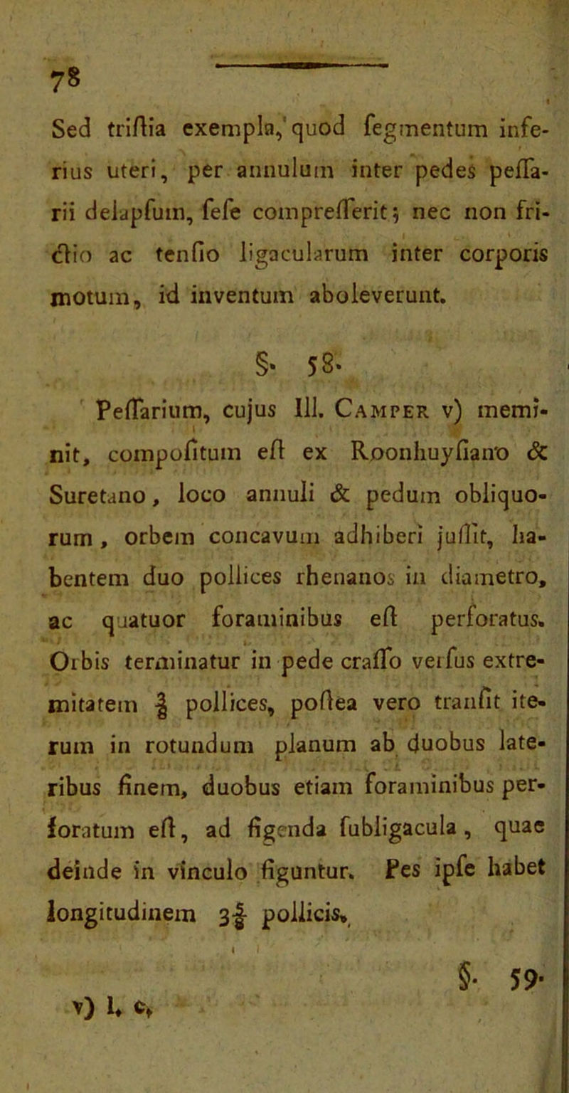 i Sed triftia exempla,'quod Tegmentum infe- rius uteri, per annulum inter pedes pefTa- rii delapfutn, fefe comprefleriti nec non fri- ctio ac tenfio ligacularum inter corporis motum, id inventum aboleverunt. §* 58- Peflarium, cujus 111. Camper v) memi- ■ nit, compofitum eft ex Roonhuyfiaivo & Suretano, loco annuli & pedum obliquo- rum , orbem concavum adhiberi jufiit, ha- bentem duo pollices rhenanos in diametro, ac qaatuor foraminibus efi perforatus. - Orbis terminatur in pede craffo veifusextre- mitatem | pollices, poflea vero tranfit ite- rum in rotundum planum ab duobus late- ribus finem, duobus etiam foraminibus per- foratum efi, ad figenda fubiigacula , quae deinde in vinculo figuntur. Pes ipfe habet longitudinem 3-f pollicis. >0 U §• 59-