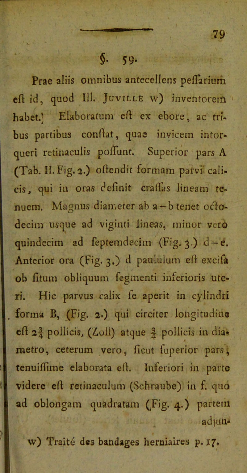 §. 59- Prae aliis omnibus antecellens peflarium efi id, quod 111. Juville w) inventorem habet.] Elaboratum eft ex ebore, ac tri- bus partibus conflat, quae invicem intor- queri retinaculis poliunt. Superior pars A (Tab. II. Fig. 2.) oflendit formam parvi cali- cis, qui ia oras definit cratias lineam te- nuem. Magnus diameter ab a-b tenet octo- decim usque ad viginti lineas, minor vero quindecim ad feptemdecim (Fig. 3 ) d —e. Anterior ora (Fig. 3.) d paululum efi excifa ob fi tum obliquum fegmenti inferioris ute- ri. Hic parvus calix fe aperit in cylindri forma B, (Fig. 2.) qui circiter longitudine efl 2| pollicis, (Z,oll) atque | pollicis in dia- metro, ceterum vero, ficut fuperior pars, tenuiflime elaborata efi. Inferiori in parte videre efi retinaculum (Schraube) in f. quo ad oblongam quadratam (Fig. 4.) partem ad|un* vv) Traite des bandages herniaires p. 17,