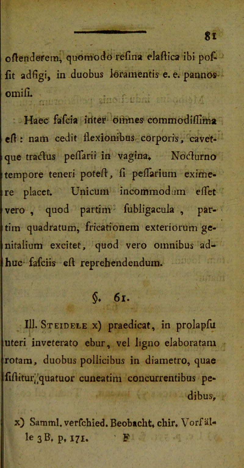 oftenderem, quomodo refina elaftica ibi pof- fit adfigi, in duobus loramentis e. e. pannos omifi. Haec fafcia iriter oirmes commodifiima eft : nam cedit flexionibus corporis, cavet- que tracflus pedarii in vagina, Nocfiurno tempore teneri poteft, fi peflarium exime- re placet. Unicum incommodum effiet vero , quod partim fubligacula , par- tim quadratum, fricationem exteriorum ge- nitalium excitet, quod vero omnibus ad- huc fafciis eft reprehendendum. §♦ 61. 111. Steidele x) praedicat, in prolapfii uteri inveterato ebur, vel ligno elaboratam rotam, duobus pollicibus in diametro, quae iiflitur^quatuor cuneatim concurrentibus pe- dibus. x) Samml. verfchied. Beobacht, chir. Vorf iil- le 3B, pt 171. ' F