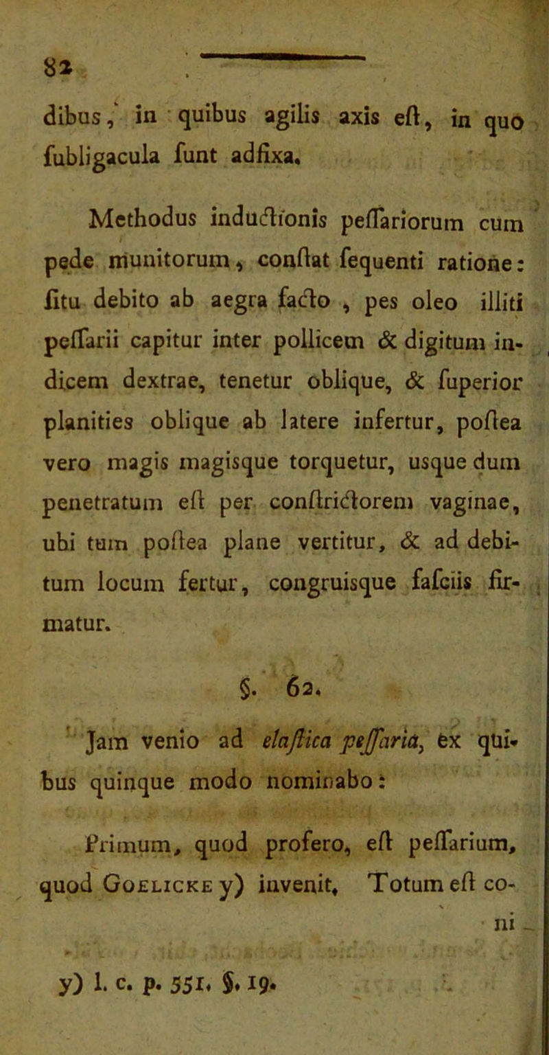 dibus,' in quibus agilis axis eft, in quo fubligacula funt adfixa. Methodus indudionis pefTariorum cum pede munitorum, conflat fequenti ratione: litu debito ab aegra facio , pes oleo illiti pelTarii capitur inter pollicem & digitum in- dicem dextrae, tenetur oblique, & fuperior planities oblique ab latere infertur, poflea vero magis magisque torquetur, usque dum penetratum efl per conflridorem vaginae, ubi tum pofiea plane vertitur, & ad debi- tum locum fertur, congruisque fafciis fir- matur. §. 62. Jam venio ad elaftica pejfhria, fex qui- bus quinque modo nominabo: Primum, quod profero, eft peflarium, quod Goelicke y) invenit. Totum efi co- ni -