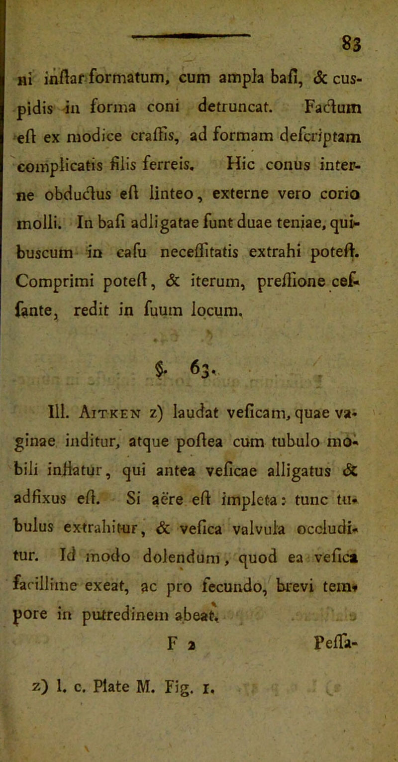 ni inftar formatum, cum ampla bafi, & cus- pidis in forma coni detruncat. Facium efi ex modice craflis, ad formam defcriptam complicatis filis ferreis. Hic conus inter- ne obductus efi linteo, externe vero corio molli. In bafi adligatae funt duae teniae, qui- buscum in cafu necelfitatis extrahi potefi. Comprimi potert, & iterum, prefiione cef- fante, redit in fuum locum, §. 63* 111. Aitken z) laudat veficam, quae va- ginae inditur, atque pofiea cum tubulo mo- bili injiatur, qui antea veficae alligatus & adfixus efi. Si aere eft impleta: tunc tu- bulus extrahit-ur, & vefica valvula occludi- tur. Id modo dolendum, quod ea vefica facillime exeat, ac pro fecundo, brevi tein* pore in putredinem abeat, F 2 z) 1. c. Piate M. Fig. 1. L V Fella-