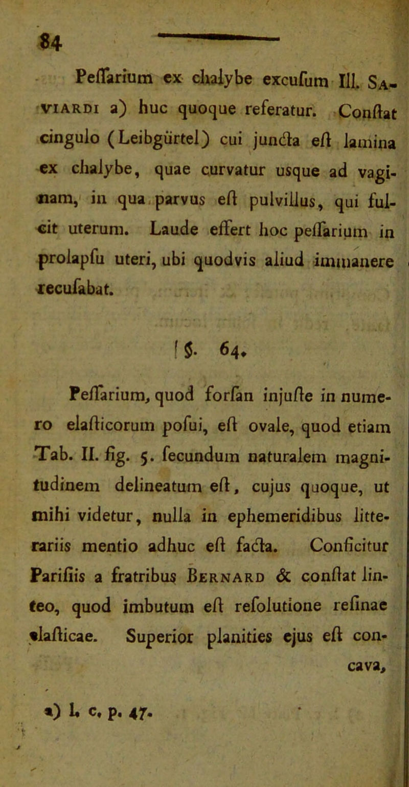 PefTarium ex chalybe excufum III. Sa- viardi a) huc quoque referatur. Conflat cingulo (Leibgiirtel) cui juncfla efl lamina ex chalybe, quae curvatur usque ad vagi- nam, in qua parvus efl pulvillus, qui ful- cit uterum. Laude effert hoc peffarium in prolapfu uteri, ubi quodvis aliud immanere recufabat. 1$• 64* PefTarium, quod forfan injufle in nume- ro elaflicoruin pofui, efl ovale, quod etiam Tab. II. fig. 5. fecundum naturalem magni- tudinem delineatum efl, cujus quoque, ut mihi videtur, nulla in ephemeridibus litte- rariis mentio adhuc efl fa&a. Conficitur Parifiis a fratribus Bernard & conflat lin- teo, quod imbutum efl refolutione reflnae tlafticae. Superior planities ejus efl con- cava. *) U c, p. 47.