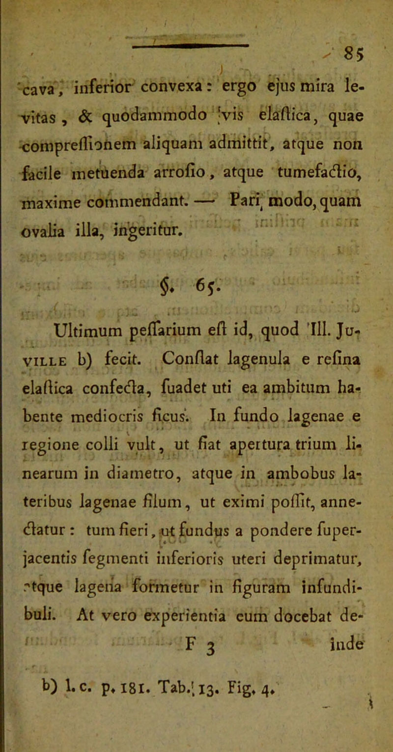 cava, inferior convexa: ergo ejus mira le- vitas , & quodammodo !vis elaflica, quae compreflionem aliquam admittit, atque non facile metuenda arrofio, atque tumefadtio, maxime commendant. — Pari( modo, quam ovalia illa, ingeritur. $• 6*- Ultimum peflarium efl id, quod 111. Ju- ville b) fecit. Conflat lagenula e refina elaflica confecta, fuadet uti ea ambitum ha- bente mediocris ficus. In fundo lagenae e regione colli vult, ut fiat apertura trium li- nearum in diametro, atque in ambobus la- teribus lagenae filum, ut eximi poflit, anne- (fiatur : tum fieri, ut fundus a pondere fuper- jacentis fegmenti inferioris uteri deprimatur, rtque lagena formetur in figuram infundi- buli. At vero experientia eum docebat de- F 3 inde b) l.c. p, 181. Tab.;i3. Fig, 4,