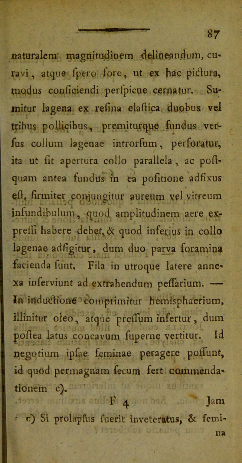 naturalem magnitudinem delineandum, cu- ravi, atque lpero fore, ut ex hac pidura, modus conficiendi perlpicue cernatur. Su- mitur lagena ex refina elaftica duobus vel tribus pollicibus, premiturque fundus ver- fus collum lagenae introrfum, perforatur, ita ut fit apertura collo parallela , ac poft- quam antea fundite rn ea pofitione adfixus efi, firmiter conjungitur aureum vel vitreum infundibulum, quod amplitudinem aere ex- prefli habere debet,& quod inferius in collo lagenae adfigitur, dum duo parva foramina facienda funt. Fila in utroque latere anne- xa inferviunt ad extrahendum peflarium. — Jn indudlione comprimitur hemisphaerium, illinitur oleo, atque prefTum infertur, dum pofiea latus concavum fuperne vertitur. Id negotium ipfae feminae peragere poliunt, id quod permagnam fecum fert commenda* tionem c}. F 4 Jam ? e) Si prolapfus fuerit inveteratus, & femi- na