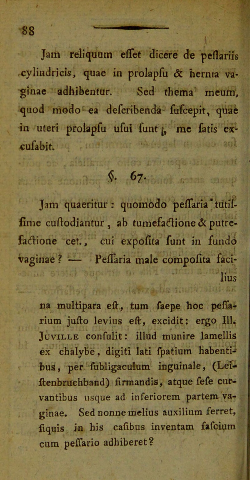 Jam reliquam edet dicere de pedariis cylindricis, quae in prolapfu & hernia va- ginae adhibentur. Sed thema meum, quod modo ea defcribenda fufcepit, quae in uteri prolapfu ufui funt me fatis ex- cufabit. $• 67. Jam quaeritur: quomodo pedaria'tiitd- fime cudodiantur , ab tumefacdione & putre- factione cet., cui expofita funt in fundo vaginae ? — Pedaria male compofita faci- lius na multipara eft, tum faepe hoc peda- rium jufto levius eft, excidit: ergo IU. Juville confidit: illud munire lamellis ex chalybe, digiti lati fpatium habenti- bus, per fubligaculum inguinale, (Lei- ftenbruchband) firmandis, atque fefe cur- vantibus usque ad inferiorem partem va- ginae. Sed nonne melius auxilium ferret, fiquis in his caftbus inventam fafcium cum pedario adhiberet?