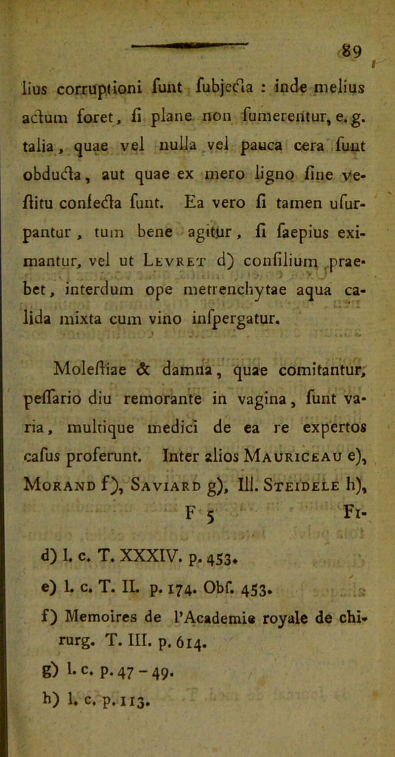 I iius corruptioni funt fubjeda : inde melius adum foret, fi plane non fumerentur, e.g. talia, quae vel nulla vel pauca cera funt obduda, aut quae ex mero ligno fine ve- fiitu confeda funt. Ea vero fi tamen ufur- pantur, tum bene agitur, fi faepius exi- mantur, vel ut Levret d) confilium ..prae- bet , interdum ope meti enchytae aqua ca- lida mixta cum vino infpergatur. Moleftiae & damna, quae comitantur, pefiario diu remorante in vagina, funt va- ria, multique medici de ea re expertos cafus proferunt. Inter alios Mauriceau e), Morand f), Saviard g), Ili. Steidele h), F 5 Fi- d) 1. c» T. XXXIV. p. 453. e) I. c. T. 1L p. 174. Obf. 453, f) Memoires de l’Academie royale de chi- rurg. T. III. p. 614. g) 1. c. p. 47 - 49. h) 1. c. p. 113.
