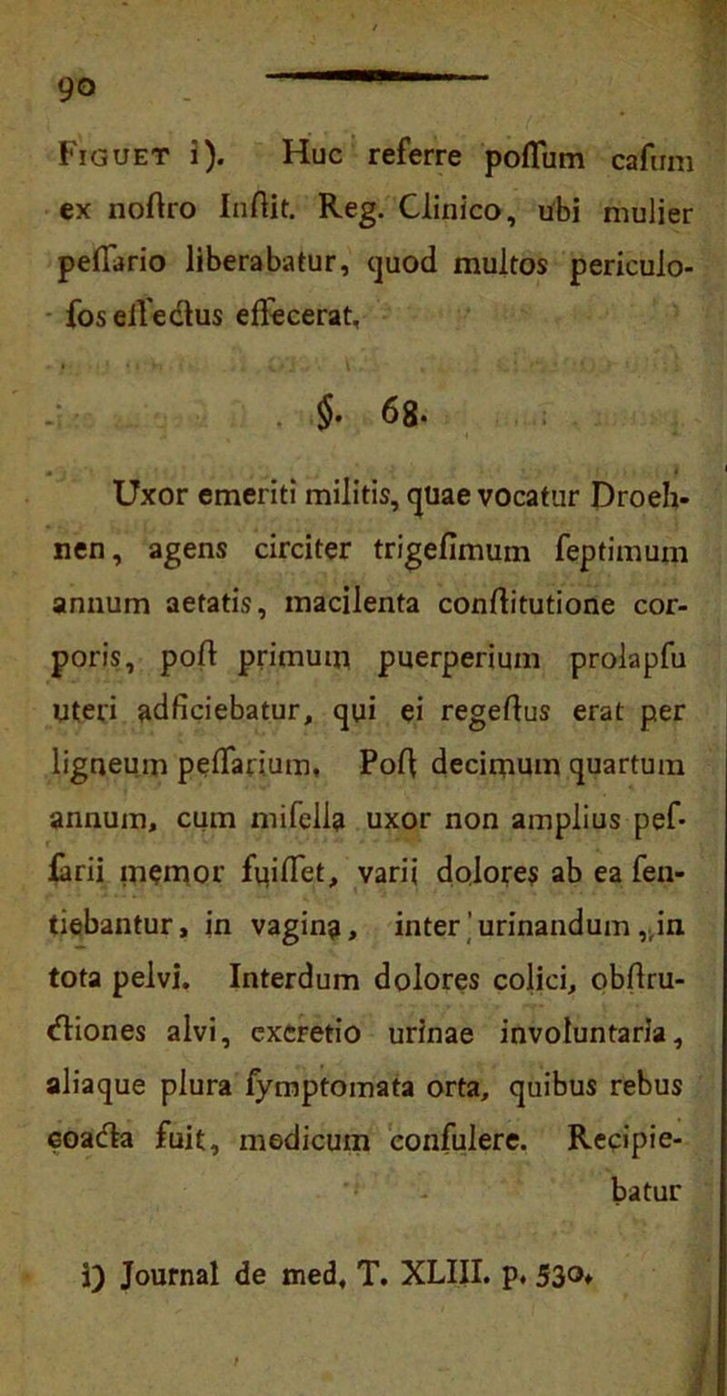 Figuet i). Huc referre poflum cafum ex noftro Inftit. Reg. Clinico, ubi mulier peffario liberabatur, cjuod multos periculo- foselfedtus effecerat, 68- Uxor emeriti militis, quae vocatur Droeh- nen, agens circiter trigefimum feptimum annum aetatis, macilenta conftitutione cor- poris, poft primum puerperium prolapfu Uteri adficiebatur, qui ei regeflus erat per ligneum peffarium, Poli decimum quartum annum, cum mifella uxor non amplius pef* farii memor fuiffet, varii dolores ab ea fen- tiebantur, in vagin?, inter ’ urinandumin. tota pelvi. Interdum dolores colici, obflru- dfiones alvi, excretio urinae involuntaria, aliaque plura fymptomata orta, quibus rebus eoadta fuit, medicum confulere. Recipie- batur i i) Journal de med, T. XLIII. p. 53°»