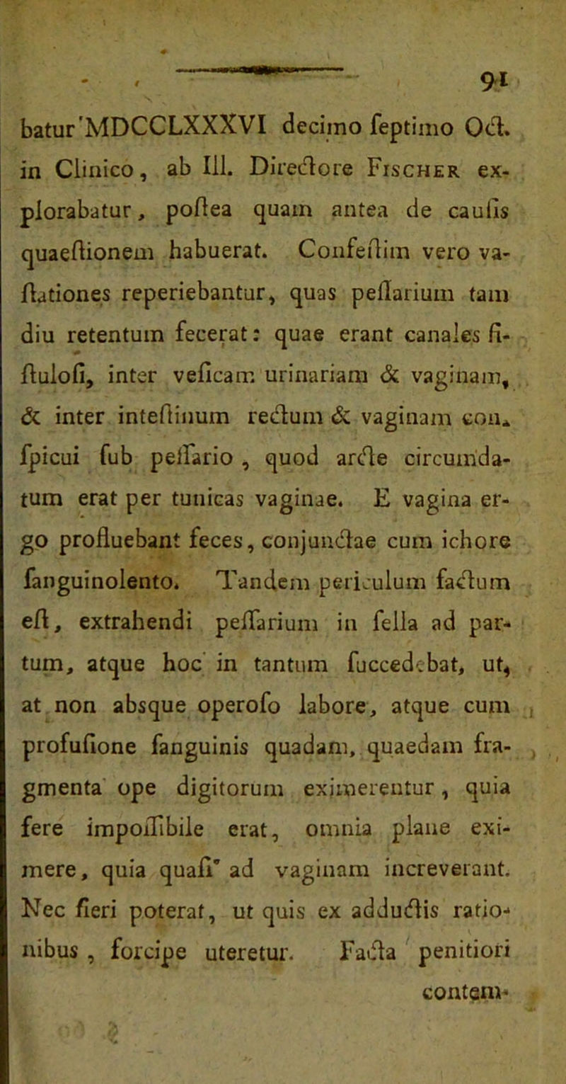 batur MDCCLXXXVI decimo feptimo Odi. in Clinico, ab 111. Directore Fischer ex- plorabatur, poflea quam antea de caulis quaeflionem habuerat. Confeftim vero va- dationes reperiebantur, quas peflarium tam diu retentum fecerat: quae erant canales fi- flulofi, inter velicam urinariam & vaginam, & inter inteflinum rectum & vaginam eon* fpicui fub pelliario , quod arde circumda- tum erat per tunicas vaginae. E vagina er- go profluebant feces, conjunctae cum ichore fanguinolento. Tandem periculum fadum efl, extrahendi peflarium in fella ad par- tum, atque hoc in tantum fuccedebat, ut, at non absque operofo labore, atque cum profufione fanguinis quadam, quaedam fra- gmenta ope digitorum eximerentur, quia fere impoflibile erat, omnia plane exi- mere, quia quali' ad vaginam increverant. Nec fleri poterat, ut quis ex addudis ratio- nibus , forcipe uteretur. Fada penitiori contem* ,