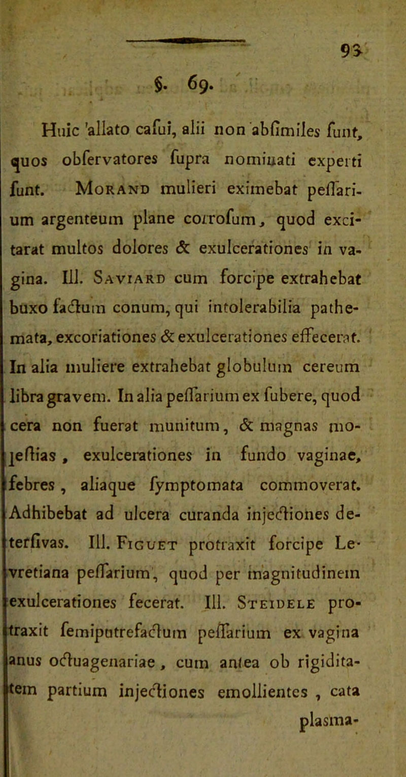 §. 69. 9> Huic 'allato cafui, alii non abfimiles funt, quos obfervatores fupra nominati experti funt. Morand mulieri eximebat pelfari- um argenteum plane corrofum, quod exci- tarat multos dolores & exulcerationes in va- gina. 111. Saviard cum forcipe extrahebat buxo fa&um conum, qui intolerabilia pathe- mata, excoriationes & exulcerationes effecerat. In alia muliere extrahebat globulum cereum libra gravem. In alia peffarium ex fubere, quod cera non fuerat munitum, & magnas mo- ]eflias, exulcerationes in fundo vaginae, febres, aliaque fymptomata commoverat. Adhibebat ad ulcera curanda injetfiiones de- terfivas. 111. Figuet protraxit forcipe Le- vretiana peffarium, quod per magnitudinem exulcerationes fecerat. Ili. Steidele pro- traxit femiputrefaclum peffarium ex vagina anus ocfiuagenariae , cum antea ob rigidita- tem partium injectiones emollientes , cata