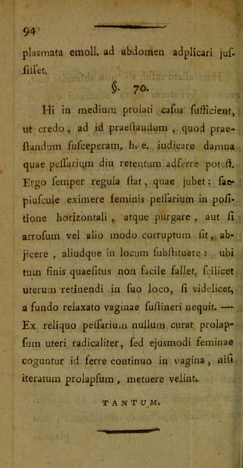 \ plasmata emoli, ad abdomen adplicari juf- fiilet. §• 7<>- Hi in medium prolati cafus fufficient, ut credo, ad id praedandum , quod prae- dandum fufceperam, h» e. indicare damna quae pellarium diu retentum adferre pot ft. Ergo femper regula liat, quae jubet: fae» piufcule eximere feminis pelfarium in poli- tione horizontali , atque purgare , aut II arrofum vel alio modo corruptum fit, ab- jicere , aliudque in locum fubfiituere : ubi tum finis quaefitus non facile fallet, fcilicet uterum retinendi in fuo loco, fi videlicet, a fundo relaxato vaginae fufiineri nequit. •— Ex reliquo pefTarium nullum curat prolap- fum uteri radicaliter, fed ejusmodi feminae coguntur id ferre continuo in vagina , nifi iteratum prolapfum , metuere velintv T A N T UM.