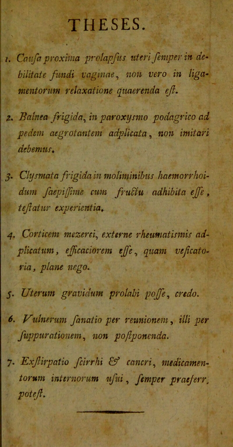 THESES. /. Ccmfa proxima prolapfts uteri femper in de- bilitate fundi vaginae, non vero in liga- mentorum relaxatione quaerenda efl. Z. Balnea frigida, in paroxysmo podagrico ad pedem aegrotantem a dpi i cata, non imitari debemus, j. Clysmata frigida in moliminibus haemorrhoi- dum faepifimc cum fruffiu adhibita ejfe, tejlatur experientia, 4. Corticem mezerci, externe rheumatismis ad- plicatum, ejfcaciorem effe, quam vefcato- ria, plane nego. 5. Uterum gravidum prolabi poffe, credo. 6. Vulnerum fanatio per reunioneni, illi per fuppurationem, non pojlponcnda. 7. Exfirpatio fcirrhi & cancri, medicamen- torum internorum ufui, femper pratferr, potejl.