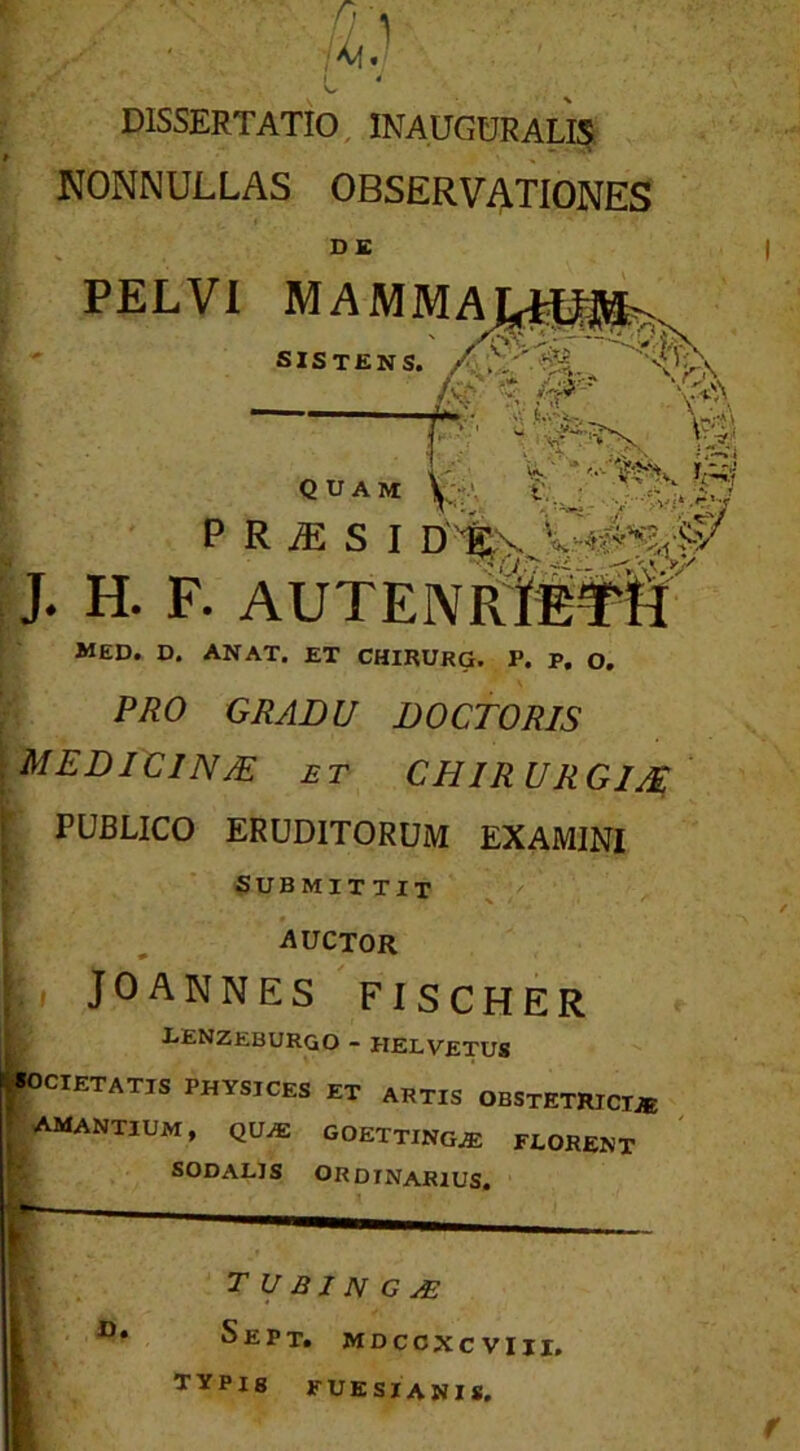 DISSERTATIO, INAUGDRALI5 NONNULLAS OBSERVATIONES D£ PELVI MAMMA SISTENS. 1 ^rr’ ►,« sV.tvoic-,. >.' Y?' 'Th^V V^'* * .r-. quam P R iE S I D J. H. F. AUTEIV®¥if' MED. D. AN AT. ET CHIRURG. P. P, O. PRO GRADU DOCTORIS MEDICINM ET CHIRURGIM I PUBLICO ERUDITORUM EXAMINI SUBMITTIT i ^ auctor ‘ JOANNES FISCHER lenzeburgo - HELVetus CIETATIS PHYSICES ET ARTIS OBSTETRICTjB I amantium, QU.E GOETTINGAS FLORENT SODALIS ORDINARIUS. T U BJ N G yE SePt. MDCCXCVIII. TYPIS FUESIANIS.