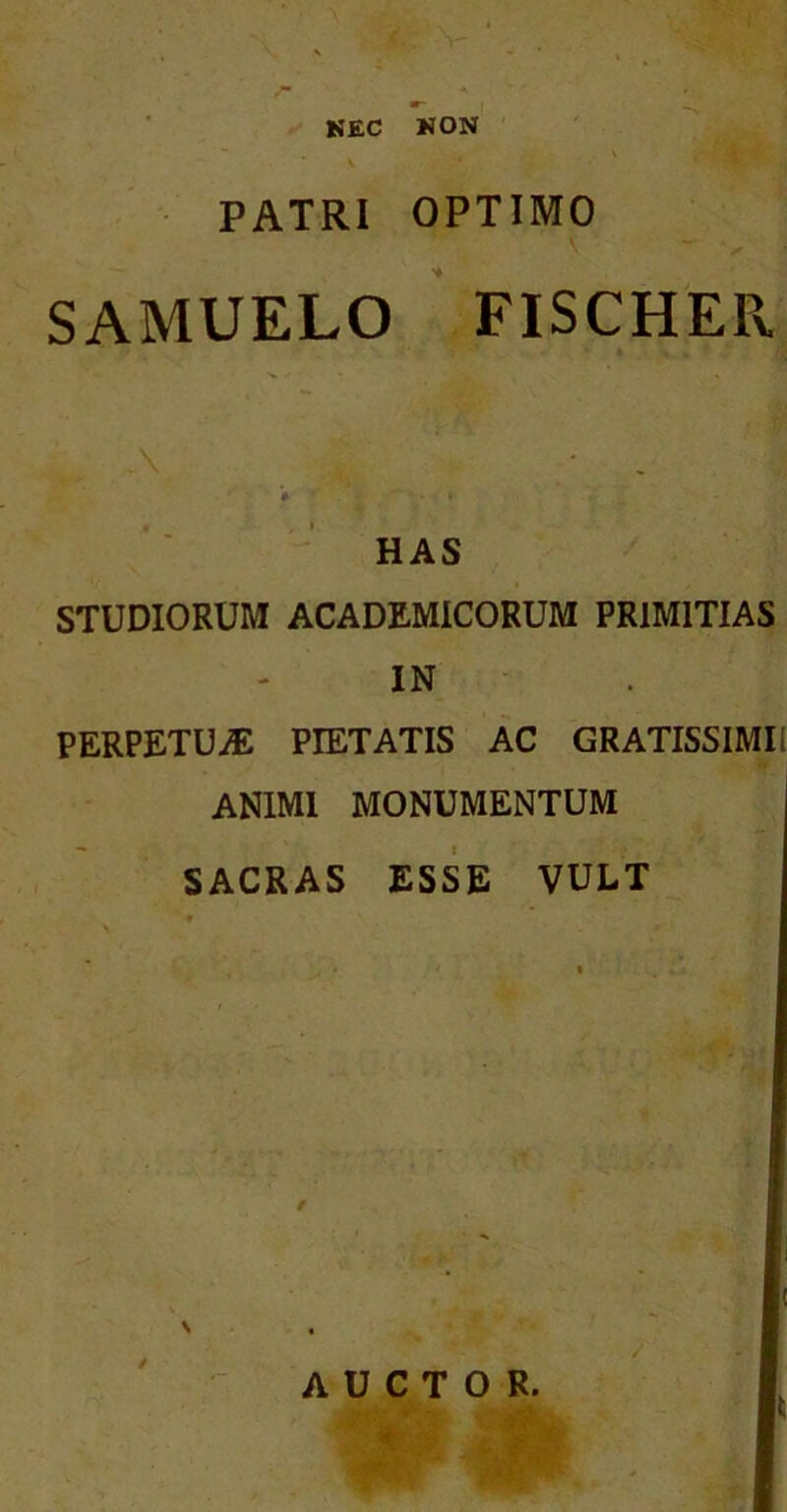 KEC KON PATRI OPTIMO SAMUELO ' FISCHEPv \ HAS STUDIORUM ACADEMICORUM PRIMITIAS IN PERPETUiE PIETATIS AC GRATISSIMI! ANIMI MONUMENTUM SACRAS ESSE VULT AUCTOR.