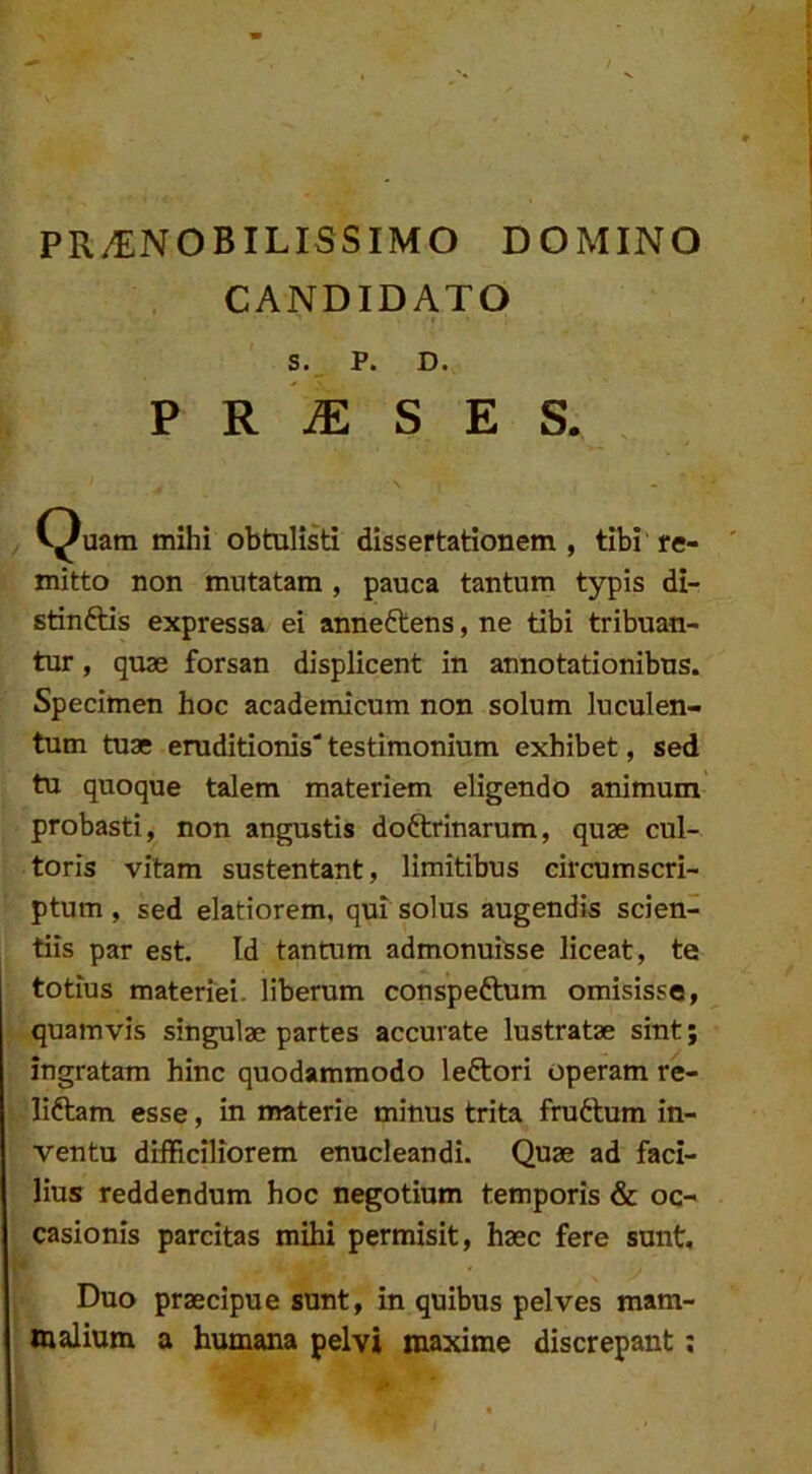 PR^NOBILISSIMO DOMINO CANDIDATO S._ P. D. P R iE S E S. C^uam mihi obtulisti dissertationem , tibi re- mitto non mutatam , pauca tantum typis di- stinftis expressa ei anneftens, ne tibi tribuan- tur , quae forsan displicent in annotationibus. Specimen hoc academicum non solum luculen- tum tuae eruditionis' testimonium exhibet, sed tu quoque talem materiem eligendo animum probasti, non angustis doftrinarum, quae cul- toris vitam sustentant, limitibus circumscri- ptum, sed elatiorem, qui solus augendis scien- tiis par est. Id tantum admonuisse liceat, te totius materiei, liberum conspeftum omisisse, quamvis singulae partes accurate lustratae sint; ingratam hinc quodammodo leftori operam re- liftam esse, in materie minus trita fruftum in- ventu difficiliorem enucleandi. Quae ad faci- lius reddendum hoc negotium temporis & oc- casionis parcitas mihi permisit, haec fere sunt, * Duo praecipue sunt, in quibus pelves mam- malium a humana pelvi maxime discrepant;