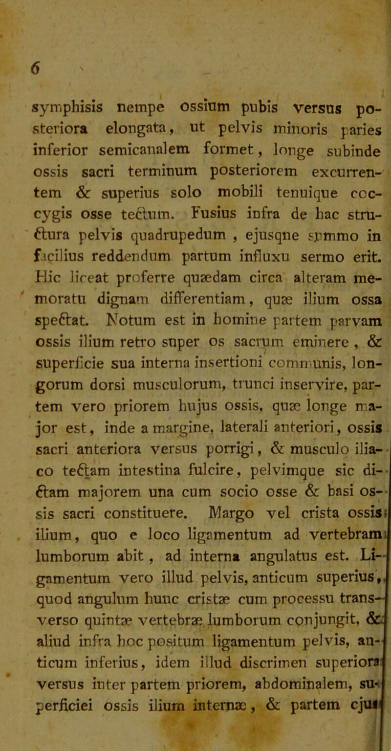 symphisis nempe ossium pubis versos po- steriora elongata, ut pelvis minoris paries inferior semicanalem formet, longe subinde ossis sacri terminum posteriorem excurren- tem & superius solo mobili tenuique coc- cygis osse teftum. Fusius infra de hac stru- ftura pelvis quadrupedum , ejusqne summo in facilius reddendum partum influxu sermo erit. Hic liceat proferre quaedam circa alteram me- moratu dignam differentiam, quae ilium ossa speftat. Notum est in homine partem parvam ossis ilium retro super os sacrum eminere , & superficie sua interna insertioni comn unis, lon- gorum dorsi musculorum, trunci inservire, par- tem vero priorem hujus ossis, quae longe ma- jor est, inde a margine, laterali anteriori, ossis sacri anteriora versus porrigi, & musculo ilia- I co teftam intestina fulcire, pelvimque sic di-- ftam majorem una cum socio osse & basi os-- sis sacri constituere. Margo vel crista ossisj ilium, quo e loco ligamentum ad vertebrami lumborum abit, ad interna angulatus est. Li- gamentum vero illud pelvis, anticum superius ,, quod angulum hunc cristae cum processu trans- verso quintae vertebrae lumborum conjungit, &i aliud infra hoc positum ligamentum pelvis, an- ticum inferius, idem illud discrimen superior» versus inter partem priorem, abdominalem, su-t perficiei ossis ilium internae, & partem cjuli