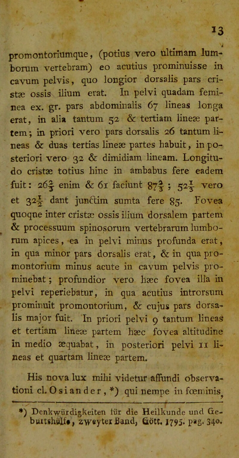 t promontoriumque, (potius vero ultimam lum- borum vertebram) eo acutius prominuisse in cavum pelvis, quo longior dorsalis pars cri- st3e ossis ilium erat. In pelvi quadam femi- nea ex. gr. pars abdominalis 67 lineas longa erat, in alia tantum 52 & tertiam lineae par- tem ; in priori vero pars dorsalis 26 tantum li- neas & duas tertias lineae partes habuit, in po- steriori vero 32 & dimidiam lineam. Longitu- do cristae totius hinc in ambabus fere eadem fuit: 26^ enim & 61 faciunt ; 52-j vero et 32-| dant junftim sumta fere 85. Fovea quoque inter cristae ossis ilium dorsalem partem & processuum spinosorum vertebrarum lumbo- rum apices, ea in pelvi minus profunda erat, in qua minor pars dorsalis erat, & in qua pro- montorium minus acute in cavum pelvis pro- minebat ; profundior vero haec fovea illa in pelvi reperiebatur, in qua acutius introrsum prominuit promontorium, & cujus pars dorsa- lis major fuit. In priori pelvi 9 tantum lineas et tertiam lineae partem haec fovea altitudine in medio aequabat, in posteriori pelvi ii li- neas et quartam lineae partem. His nova lux mihi videtur affundi observa- tioni cl. 0 s i a n d e r , *) qui nempe in foeminis^ Denkwiirdigkeiten iiir die Heilkunde und Ge- buitshiilf#, zwaytei band, (adtt. 1795. pag. 34o*
